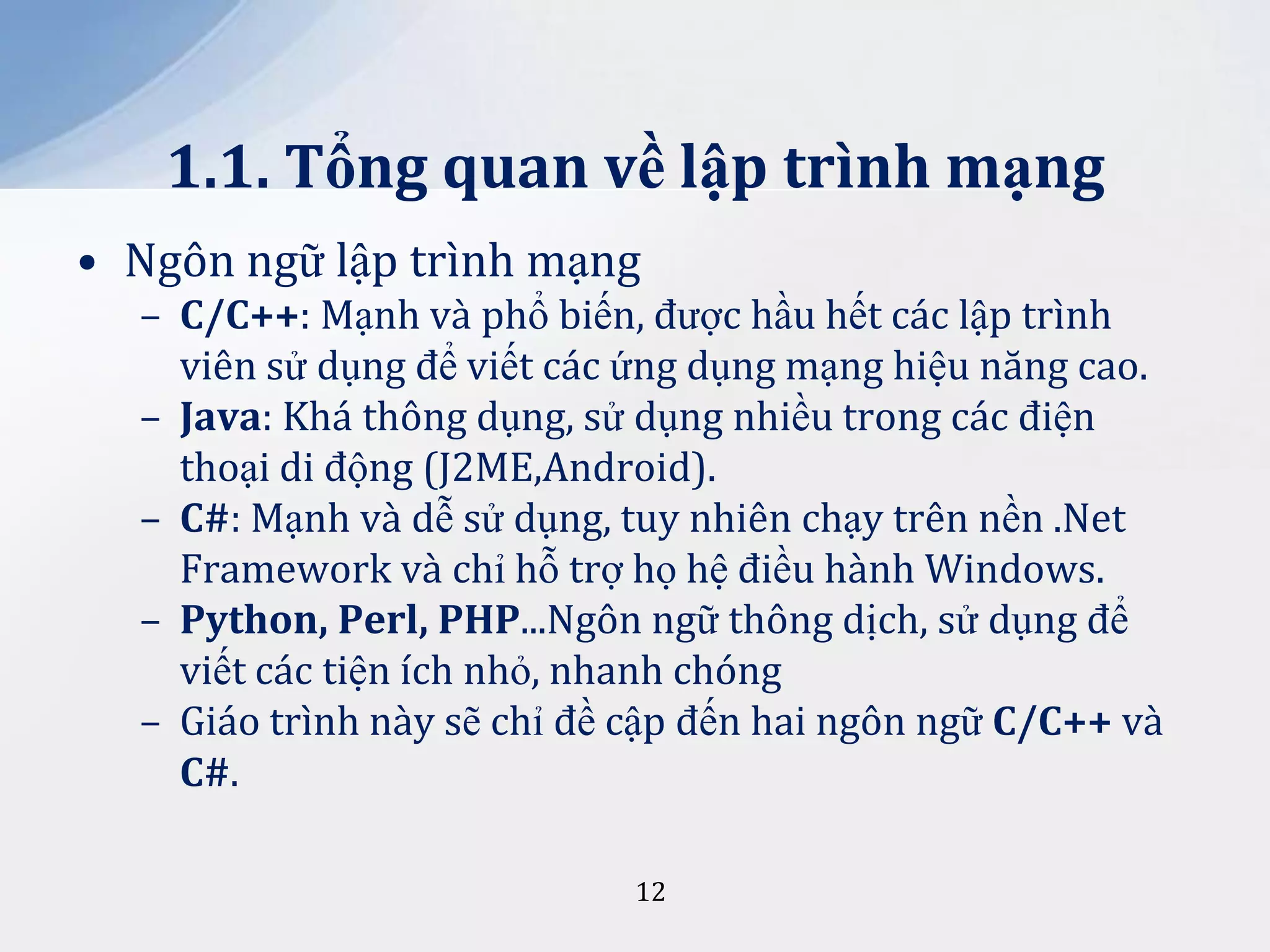 1.1. Tổng quan về lập trình mạng
• Ngôn ngữ lập trình mạng
– C/C++: Mạnh và phổ biến, được hầu hết các lập trình
viên sử dụng để viết các ứng dụng mạng hiệu năng cao.
– Java: Khá thông dụng, sử dụng nhiều trong các điện
thoại di động (J2ME,Android).
– C#: Mạnh và dễ sử dụng, tuy nhiên chạy trên nền .Net
Framework và chỉ hỗ trợ họ hệ điều hành Windows.
– Python, Perl, PHP...Ngôn ngữ thông dịch, sử dụng để
viết các tiện ích nhỏ, nhanh chóng
– Giáo trình này sẽ chỉ đề cập đến hai ngôn ngữ C/C++ và
C#.
12

 