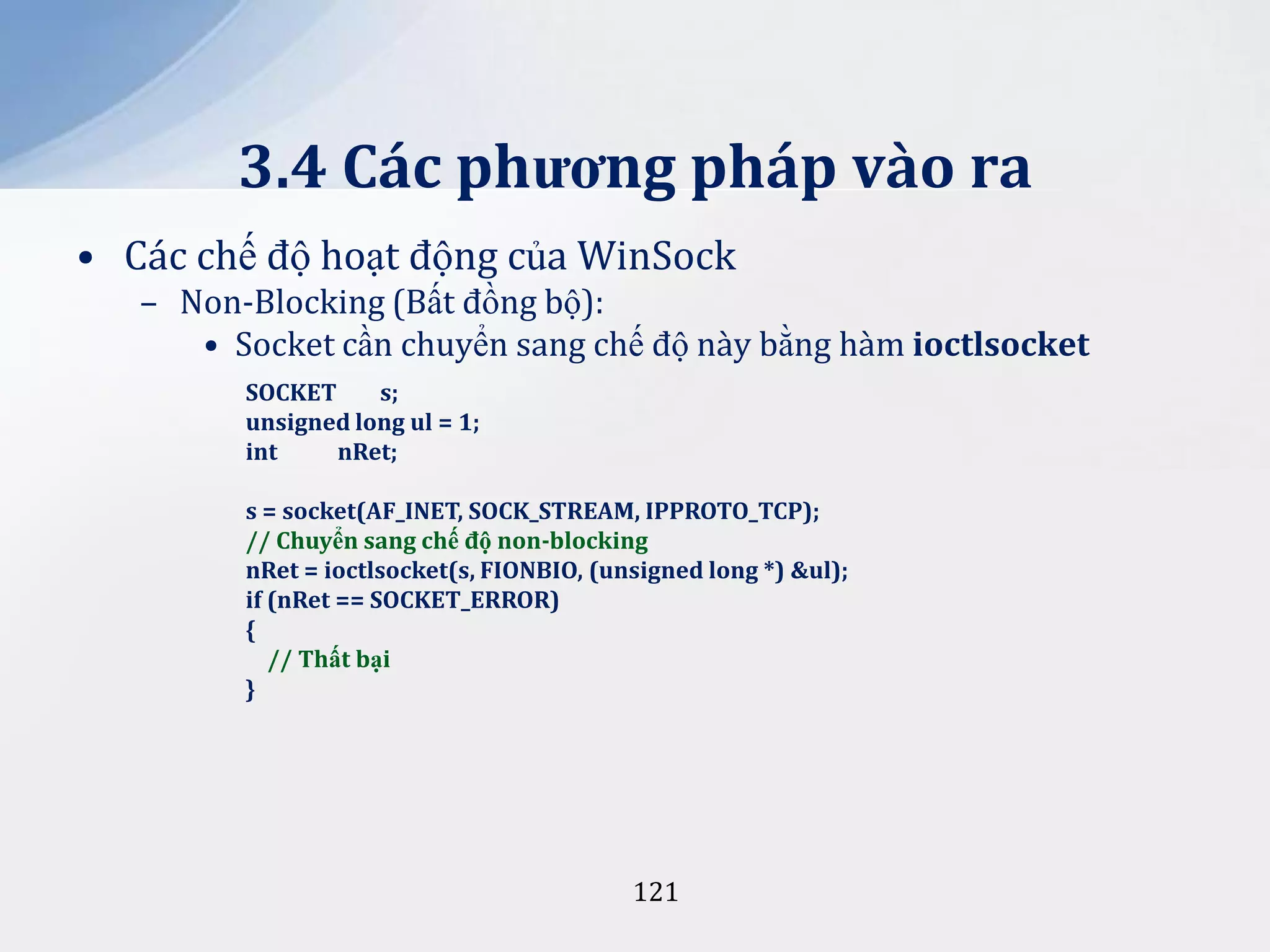 3.4 Các phương pháp vào ra
• Các chế độ hoạt động của WinSock
– Non-Blocking (Bất đồng bộ):
• Socket cần chuyển sang chế độ này bằng hàm ioctlsocket
SOCKET
s;
unsigned long ul = 1;
int
nRet;
s = socket(AF_INET, SOCK_STREAM, IPPROTO_TCP);
// Chuyển sang chế độ non-blocking
nRet = ioctlsocket(s, FIONBIO, (unsigned long *) &ul);
if (nRet == SOCKET_ERROR)
{
// Thất bại
}

121

 