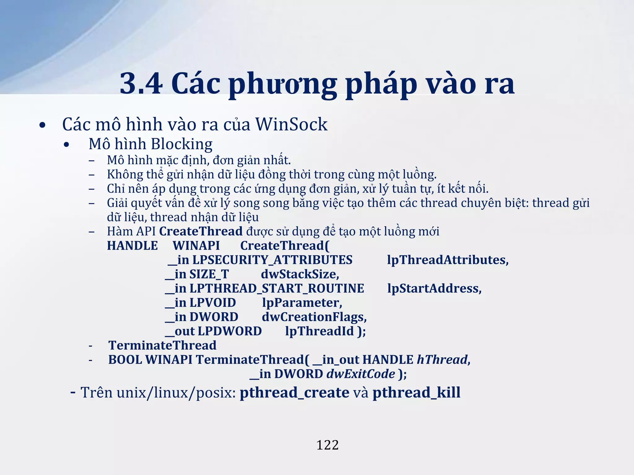 3.4 Các phương pháp vào ra
• Các mô hình vào ra của WinSock
•

Mô hình Blocking
–
–
–
–

Mô hình mặc định, đơn giản nhất.
Không thể gửi nhận dữ liệu đồng thời trong cùng một luồng.
Chỉ nên áp dụng trong các ứng dụng đơn giản, xử lý tuần tự, ít kết nối.
Giải quyết vấn đề xử lý song song bằng việc tạo thêm các thread chuyên biệt: thread gửi
dữ liệu, thread nhận dữ liệu
– Hàm API CreateThread được sử dụng để tạo một luồng mới
HANDLE WINAPI
CreateThread(
__in LPSECURITY_ATTRIBUTES
lpThreadAttributes,
__in SIZE_T
dwStackSize,
__in LPTHREAD_START_ROUTINE
lpStartAddress,
__in LPVOID
lpParameter,
__in DWORD
dwCreationFlags,
__out LPDWORD
lpThreadId );
- TerminateThread
- BOOL WINAPI TerminateThread( __in_out HANDLE hThread,
__in DWORD dwExitCode );

- Trên unix/linux/posix: pthread_create và pthread_kill
122

 