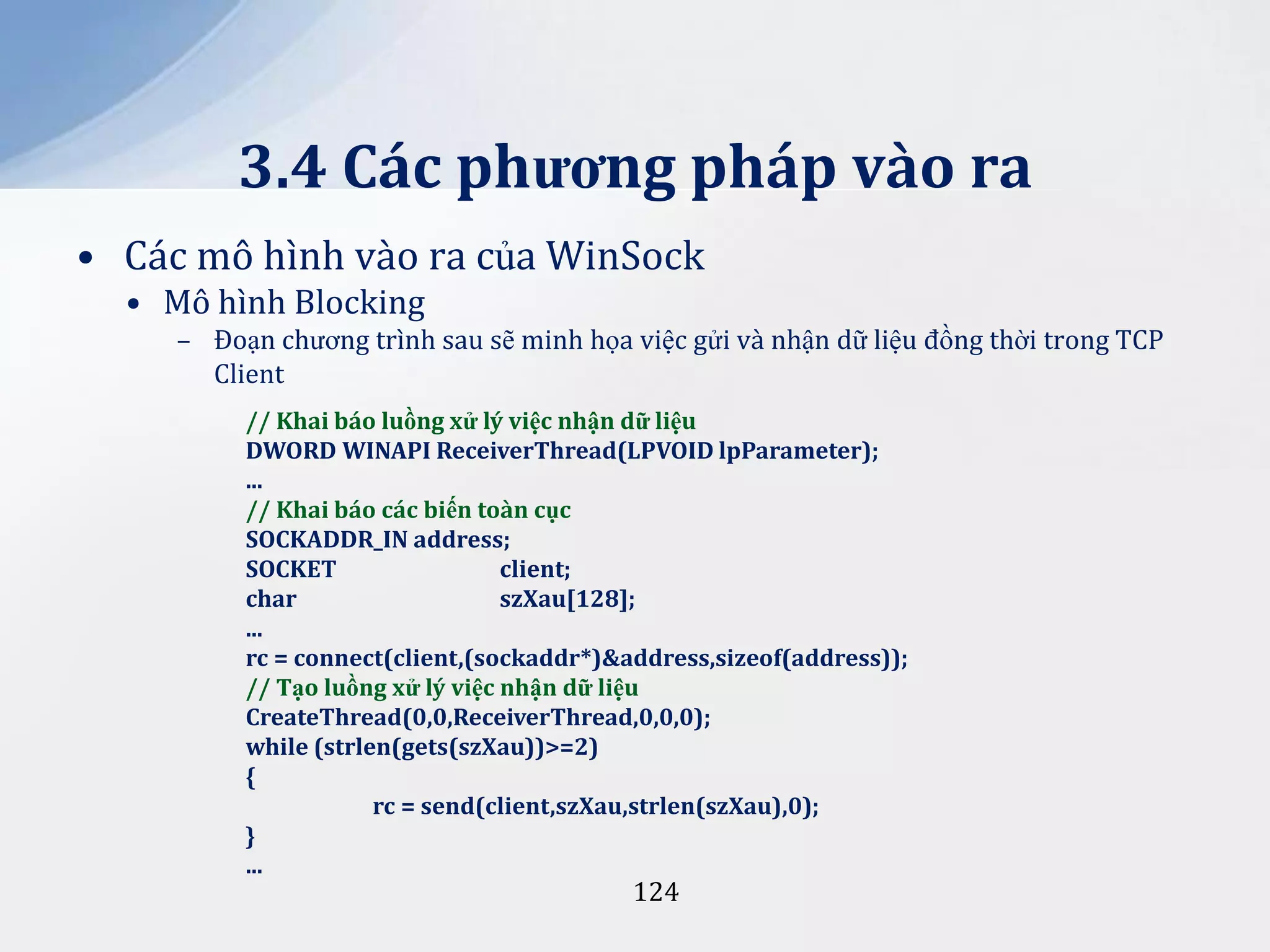 3.4 Các phương pháp vào ra
• Các mô hình vào ra của WinSock
• Mô hình Blocking
– Đoạn chương trình sau sẽ minh họa việc gửi và nhận dữ liệu đồng thời trong TCP
Client
// Khai báo luồng xử lý việc nhận dữ liệu
DWORD WINAPI ReceiverThread(LPVOID lpParameter);
...
// Khai báo các biến toàn cục
SOCKADDR_IN address;
SOCKET
client;
char
szXau[128];
...
rc = connect(client,(sockaddr*)&address,sizeof(address));
// Tạo luồng xử lý việc nhận dữ liệu
CreateThread(0,0,ReceiverThread,0,0,0);
while (strlen(gets(szXau))>=2)
{
rc = send(client,szXau,strlen(szXau),0);
}
...

124

 