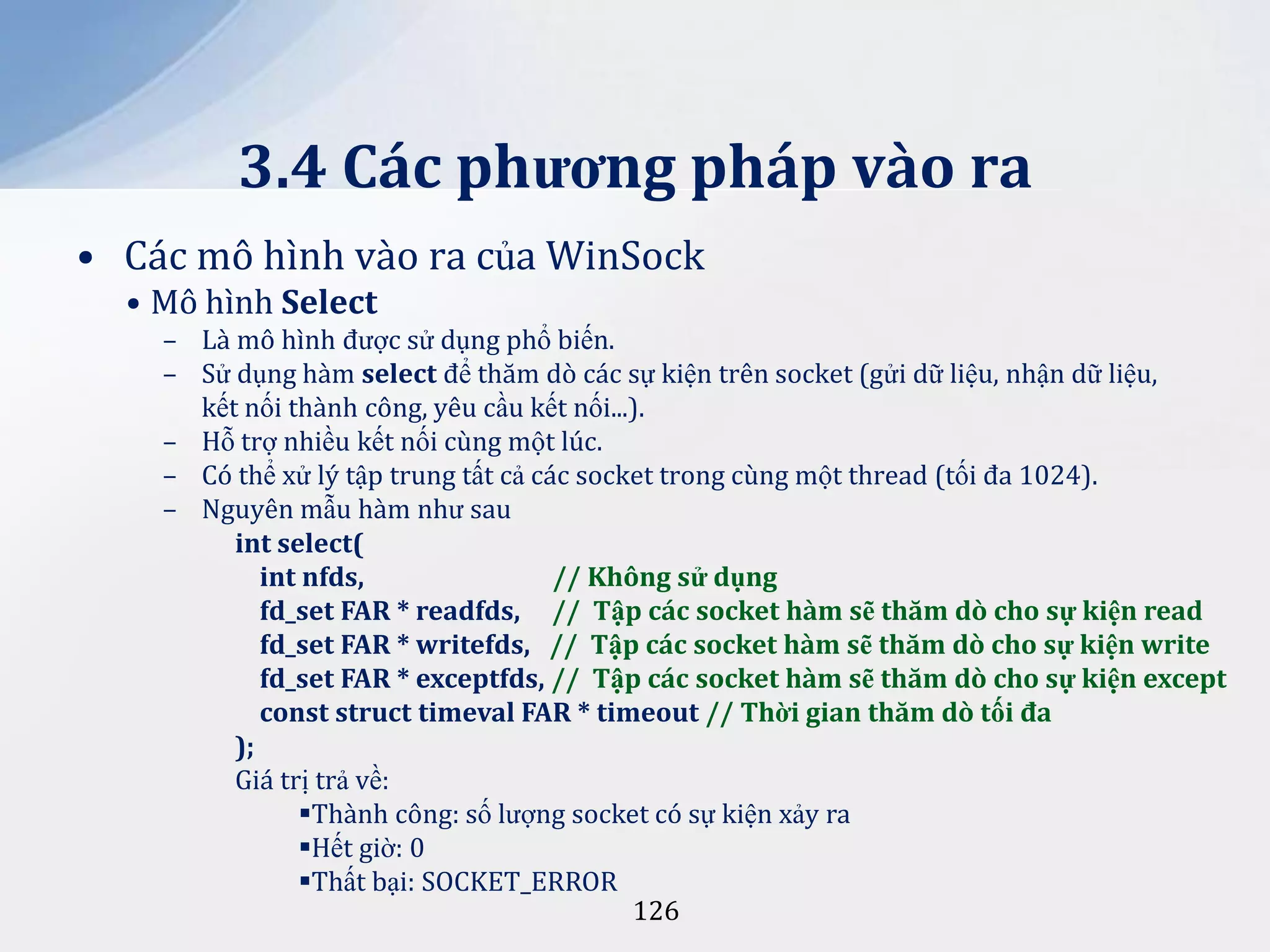 3.4 Các phương pháp vào ra
• Các mô hình vào ra của WinSock
• Mô hình Select
– Là mô hình được sử dụng phổ biến.
– Sử dụng hàm select để thăm dò các sự kiện trên socket (gửi dữ liệu, nhận dữ liệu,
kết nối thành công, yêu cầu kết nối...).
– Hỗ trợ nhiều kết nối cùng một lúc.
– Có thể xử lý tập trung tất cả các socket trong cùng một thread (tối đa 1024).
– Nguyên mẫu hàm như sau
int select(
int nfds,
// Không sử dụng
fd_set FAR * readfds, // Tập các socket hàm sẽ thăm dò cho sự kiện read
fd_set FAR * writefds, // Tập các socket hàm sẽ thăm dò cho sự kiện write
fd_set FAR * exceptfds, // Tập các socket hàm sẽ thăm dò cho sự kiện except
const struct timeval FAR * timeout // Thời gian thăm dò tối đa
);
Giá trị trả về:
Thành công: số lượng socket có sự kiện xảy ra
Hết giờ: 0
Thất bại: SOCKET_ERROR
126

 