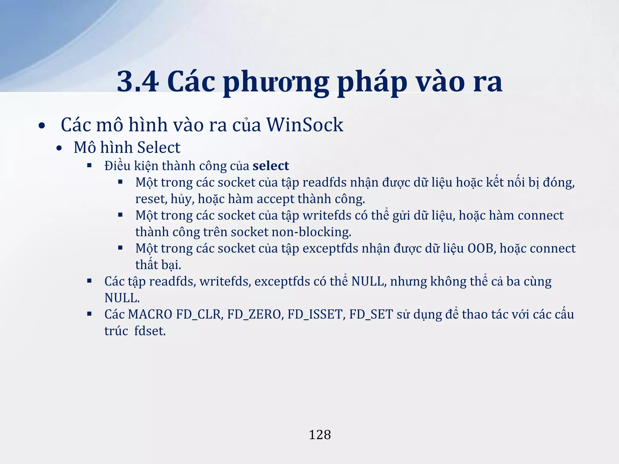 3.4 Các phương pháp vào ra
• Các mô hình vào ra của WinSock
• Mô hình Select
 Điều kiện thành công của select
 Một trong các socket của tập readfds nhận được dữ liệu hoặc kết nối bị đóng,
reset, hủy, hoặc hàm accept thành công.
 Một trong các socket của tập writefds có thể gửi dữ liệu, hoặc hàm connect
thành công trên socket non-blocking.
 Một trong các socket của tập exceptfds nhận được dữ liệu OOB, hoặc connect
thất bại.
 Các tập readfds, writefds, exceptfds có thể NULL, nhưng không thể cả ba cùng
NULL.
 Các MACRO FD_CLR, FD_ZERO, FD_ISSET, FD_SET sử dụng để thao tác với các cấu
trúc fdset.

128

 