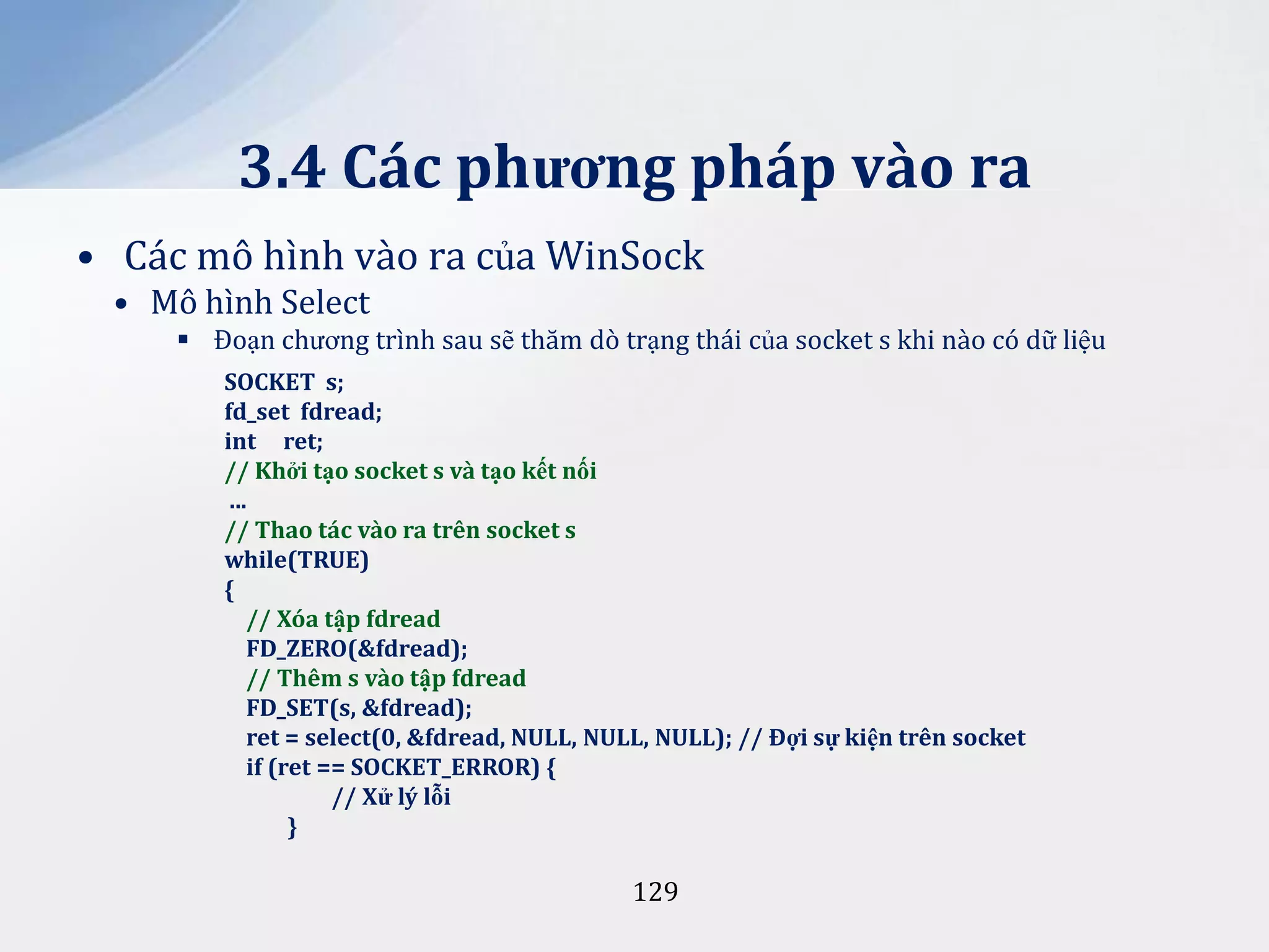 3.4 Các phương pháp vào ra
• Các mô hình vào ra của WinSock
• Mô hình Select
 Đoạn chương trình sau sẽ thăm dò trạng thái của socket s khi nào có dữ liệu
SOCKET s;
fd_set fdread;
int ret;
// Khởi tạo socket s và tạo kết nối
...
// Thao tác vào ra trên socket s
while(TRUE)
{
// Xóa tập fdread
FD_ZERO(&fdread);
// Thêm s vào tập fdread
FD_SET(s, &fdread);
ret = select(0, &fdread, NULL, NULL, NULL); // Đợi sự kiện trên socket
if (ret == SOCKET_ERROR) {
// Xử lý lỗi
}

129

 