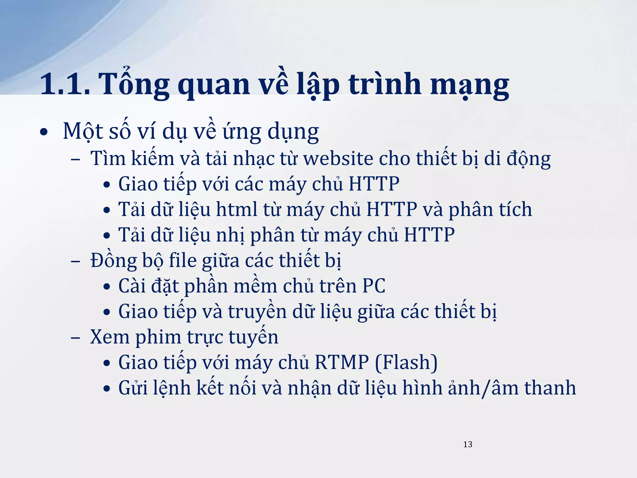 1.1. Tổng quan về lập trình mạng
• Một số ví dụ về ứng dụng
– Tìm kiếm và tải nhạc từ website cho thiết bị di động
• Giao tiếp với các máy chủ HTTP
• Tải dữ liệu html từ máy chủ HTTP và phân tích
• Tải dữ liệu nhị phân từ máy chủ HTTP
– Đồng bộ file giữa các thiết bị
• Cài đặt phần mềm chủ trên PC
• Giao tiếp và truyền dữ liệu giữa các thiết bị
– Xem phim trực tuyến
• Giao tiếp với máy chủ RTMP (Flash)
• Gửi lệnh kết nối và nhận dữ liệu hình ảnh/âm thanh
13

 
