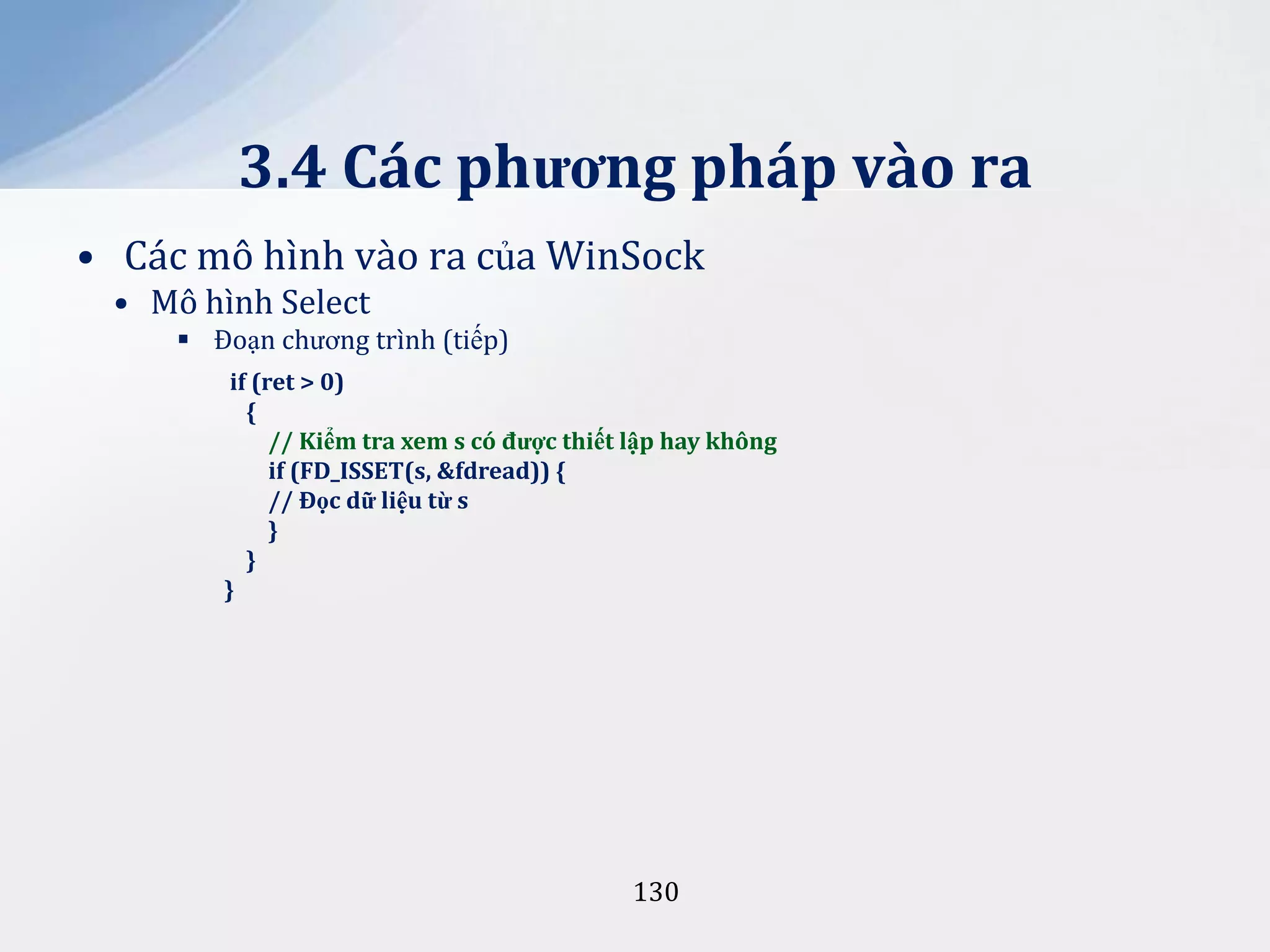 3.4 Các phương pháp vào ra
• Các mô hình vào ra của WinSock
• Mô hình Select
 Đoạn chương trình (tiếp)
if (ret > 0)
{
// Kiểm tra xem s có được thiết lập hay không
if (FD_ISSET(s, &fdread)) {
// Đọc dữ liệu từ s
}
}
}

130

 