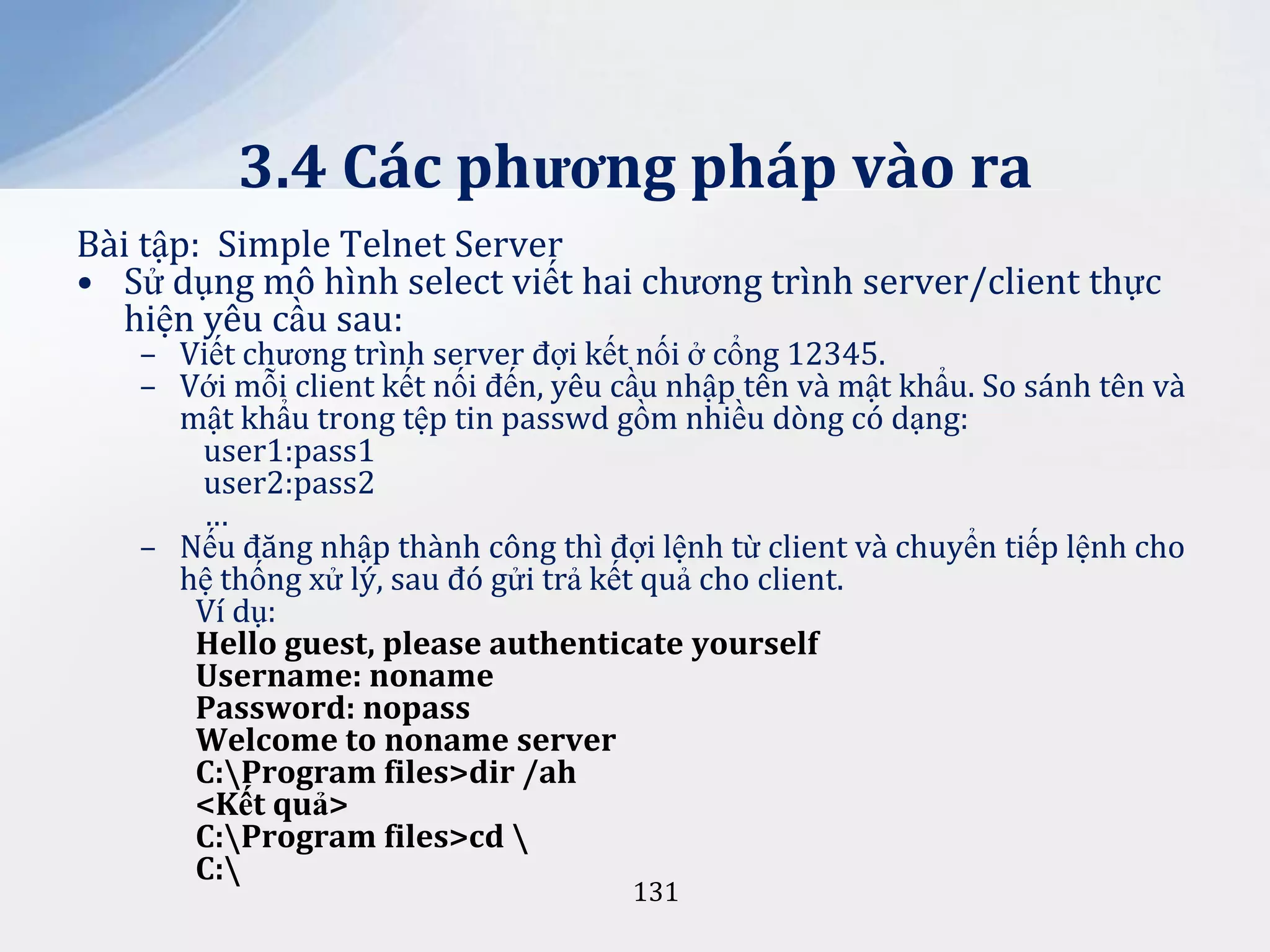 3.4 Các phương pháp vào ra
Bài tập: Simple Telnet Server
• Sử dụng mô hình select viết hai chương trình server/client thực
hiện yêu cầu sau:

– Viết chương trình server đợi kết nối ở cổng 12345.
– Với mỗi client kết nối đến, yêu cầu nhập tên và mật khẩu. So sánh tên và
mật khẩu trong tệp tin passwd gồm nhiều dòng có dạng:
user1:pass1
user2:pass2
…
– Nếu đăng nhập thành công thì đợi lệnh từ client và chuyển tiếp lệnh cho
hệ thống xử lý, sau đó gửi trả kết quả cho client.
Ví dụ:
Hello guest, please authenticate yourself
Username: noname
Password: nopass
Welcome to noname server
C:Program files>dir /ah
<Kết quả>
C:Program files>cd 
C:
131

 
