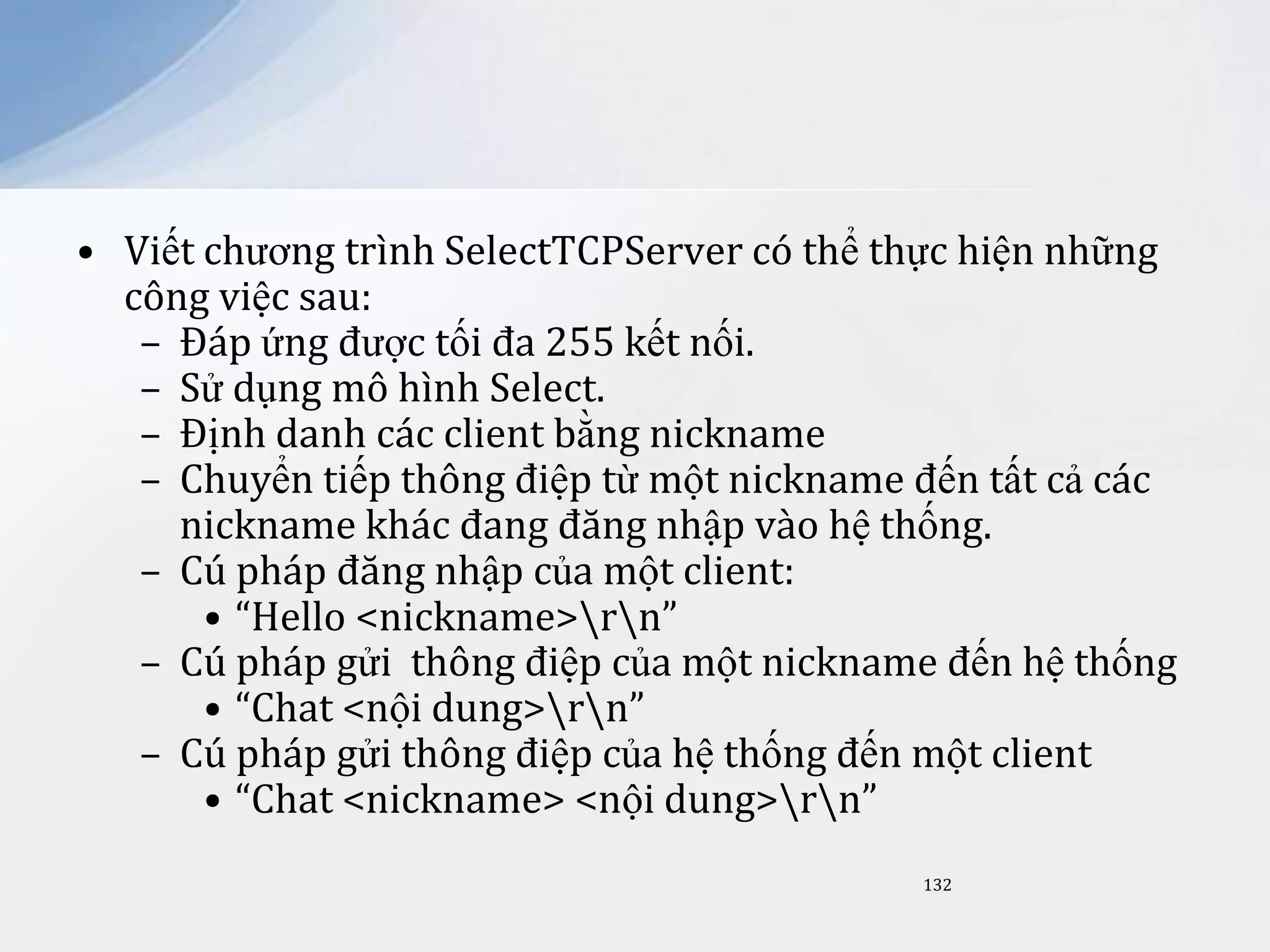 • Viết chương trình SelectTCPServer có thể thực hiện những
công việc sau:
– Đáp ứng được tối đa 255 kết nối.
– Sử dụng mô hình Select.
– Định danh các client bằng nickname
– Chuyển tiếp thông điệp từ một nickname đến tất cả các
nickname khác đang đăng nhập vào hệ thống.
– Cú pháp đăng nhập của một client:
• “Hello <nickname>rn”
– Cú pháp gửi thông điệp của một nickname đến hệ thống
• “Chat <nội dung>rn”
– Cú pháp gửi thông điệp của hệ thống đến một client
• “Chat <nickname> <nội dung>rn”
132

 