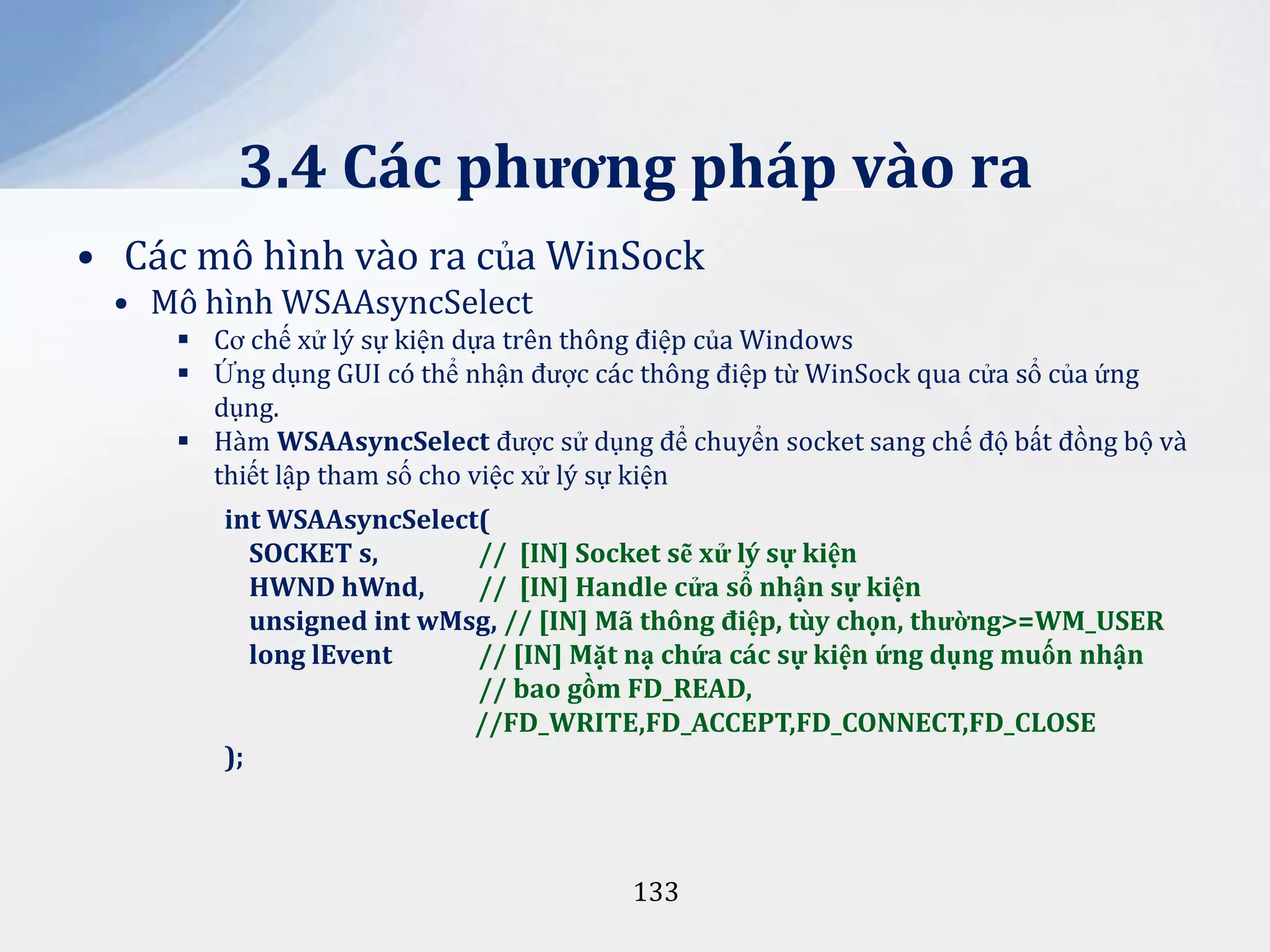 3.4 Các phương pháp vào ra
• Các mô hình vào ra của WinSock
• Mô hình WSAAsyncSelect
 Cơ chế xử lý sự kiện dựa trên thông điệp của Windows
 Ứng dụng GUI có thể nhận được các thông điệp từ WinSock qua cửa sổ của ứng
dụng.
 Hàm WSAAsyncSelect được sử dụng để chuyển socket sang chế độ bất đồng bộ và
thiết lập tham số cho việc xử lý sự kiện
int WSAAsyncSelect(
SOCKET s,
// [IN] Socket sẽ xử lý sự kiện
HWND hWnd,
// [IN] Handle cửa sổ nhận sự kiện
unsigned int wMsg, // [IN] M~ thông điệp, tùy chọn, thường>=WM_USER
long lEvent
// [IN] Mặt nạ chứa các sự kiện ứng dụng muốn nhận
// bao gồm FD_READ,
//FD_WRITE,FD_ACCEPT,FD_CONNECT,FD_CLOSE
);

133

 
