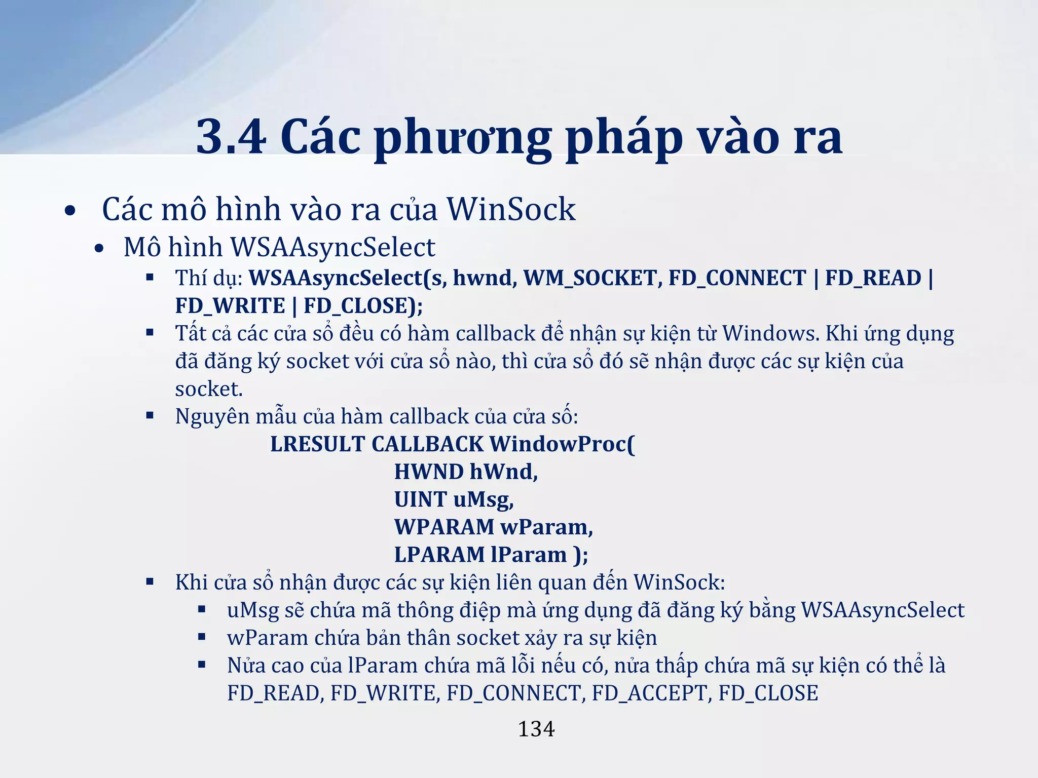 3.4 Các phương pháp vào ra
• Các mô hình vào ra của WinSock
• Mô hình WSAAsyncSelect
 Thí dụ: WSAAsyncSelect(s, hwnd, WM_SOCKET, FD_CONNECT | FD_READ |
FD_WRITE | FD_CLOSE);
 Tất cả các cửa sổ đều có hàm callback để nhận sự kiện từ Windows. Khi ứng dụng
đã đăng ký socket với cửa sổ nào, thì cửa sổ đó sẽ nhận được các sự kiện của
socket.
 Nguyên mẫu của hàm callback của cửa số:
LRESULT CALLBACK WindowProc(
HWND hWnd,
UINT uMsg,
WPARAM wParam,
LPARAM lParam );
 Khi cửa sổ nhận được các sự kiện liên quan đến WinSock:
 uMsg sẽ chứa mã thông điệp mà ứng dụng đã đăng ký bằng WSAAsyncSelect
 wParam chứa bản thân socket xảy ra sự kiện
 Nửa cao của lParam chứa mã lỗi nếu có, nửa thấp chứa mã sự kiện có thể là
FD_READ, FD_WRITE, FD_CONNECT, FD_ACCEPT, FD_CLOSE
134

 