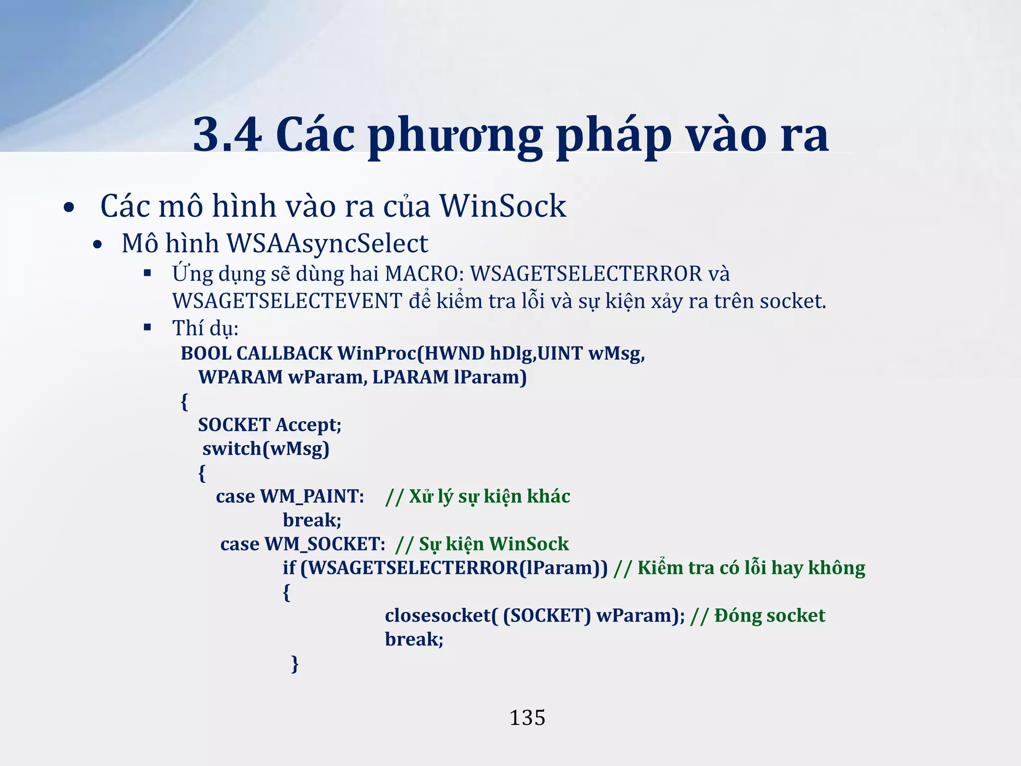 3.4 Các phương pháp vào ra
• Các mô hình vào ra của WinSock
• Mô hình WSAAsyncSelect
 Ứng dụng sẽ dùng hai MACRO: WSAGETSELECTERROR và
WSAGETSELECTEVENT để kiểm tra lỗi và sự kiện xảy ra trên socket.
 Thí dụ:
BOOL CALLBACK WinProc(HWND hDlg,UINT wMsg,
WPARAM wParam, LPARAM lParam)
{
SOCKET Accept;
switch(wMsg)
{
case WM_PAINT: // Xử lý sự kiện khác
break;
case WM_SOCKET: // Sự kiện WinSock
if (WSAGETSELECTERROR(lParam)) // Kiểm tra có lỗi hay không
{
closesocket( (SOCKET) wParam); // Đóng socket
break;
}

135

 