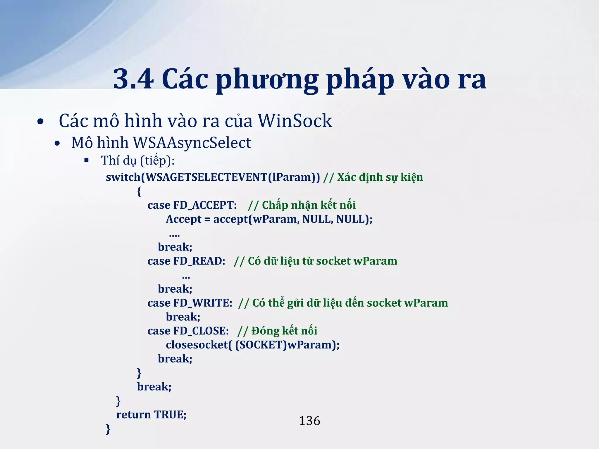 3.4 Các phương pháp vào ra
• Các mô hình vào ra của WinSock
• Mô hình WSAAsyncSelect
 Thí dụ (tiếp):
switch(WSAGETSELECTEVENT(lParam)) // X|c định sự kiện
{
case FD_ACCEPT: // Chấp nhận kết nối
Accept = accept(wParam, NULL, NULL);
….
break;
case FD_READ: // Có dữ liệu từ socket wParam
…
break;
case FD_WRITE: // Có thể gửi dữ liệu đến socket wParam
break;
case FD_CLOSE: // Đóng kết nối
closesocket( (SOCKET)wParam);
break;
}
break;
}
return TRUE;
136
}

 