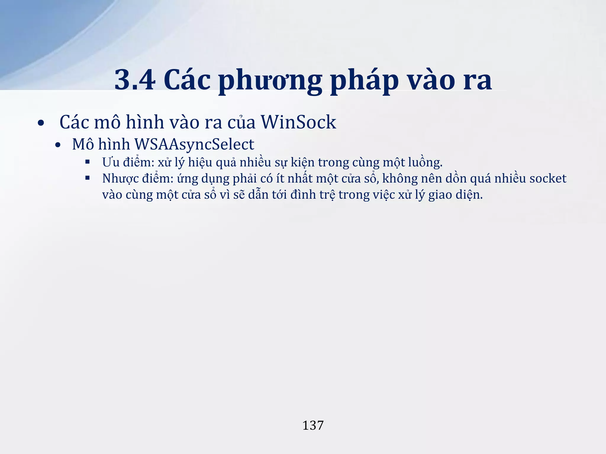 3.4 Các phương pháp vào ra
• Các mô hình vào ra của WinSock
• Mô hình WSAAsyncSelect
 Ưu điểm: xử lý hiệu quả nhiều sự kiện trong cùng một luồng.
 Nhược điểm: ứng dụng phải có ít nhất một cửa sổ, không nên dồn quá nhiều socket
vào cùng một cửa sổ vì sẽ dẫn tới đình trệ trong việc xử lý giao diện.

137

 