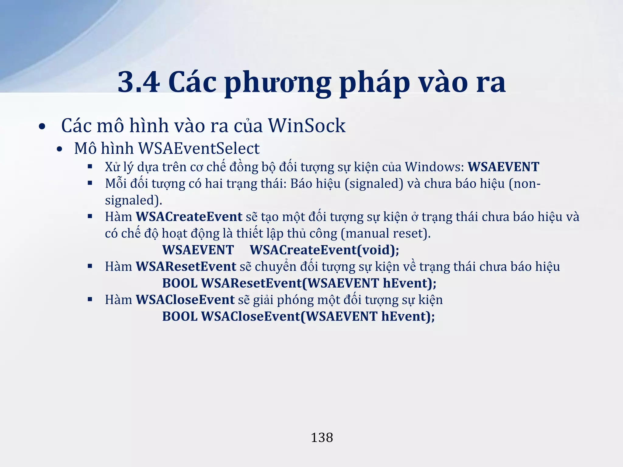 3.4 Các phương pháp vào ra
• Các mô hình vào ra của WinSock
• Mô hình WSAEventSelect
 Xử lý dựa trên cơ chế đồng bộ đối tượng sự kiện của Windows: WSAEVENT
 Mỗi đối tượng có hai trạng thái: Báo hiệu (signaled) và chưa báo hiệu (nonsignaled).
 Hàm WSACreateEvent sẽ tạo một đối tượng sự kiện ở trạng thái chưa báo hiệu và
có chế độ hoạt động là thiết lập thủ công (manual reset).
WSAEVENT WSACreateEvent(void);
 Hàm WSAResetEvent sẽ chuyển đối tượng sự kiện về trạng thái chưa báo hiệu
BOOL WSAResetEvent(WSAEVENT hEvent);
 Hàm WSACloseEvent sẽ giải phóng một đối tượng sự kiện
BOOL WSACloseEvent(WSAEVENT hEvent);

138

 