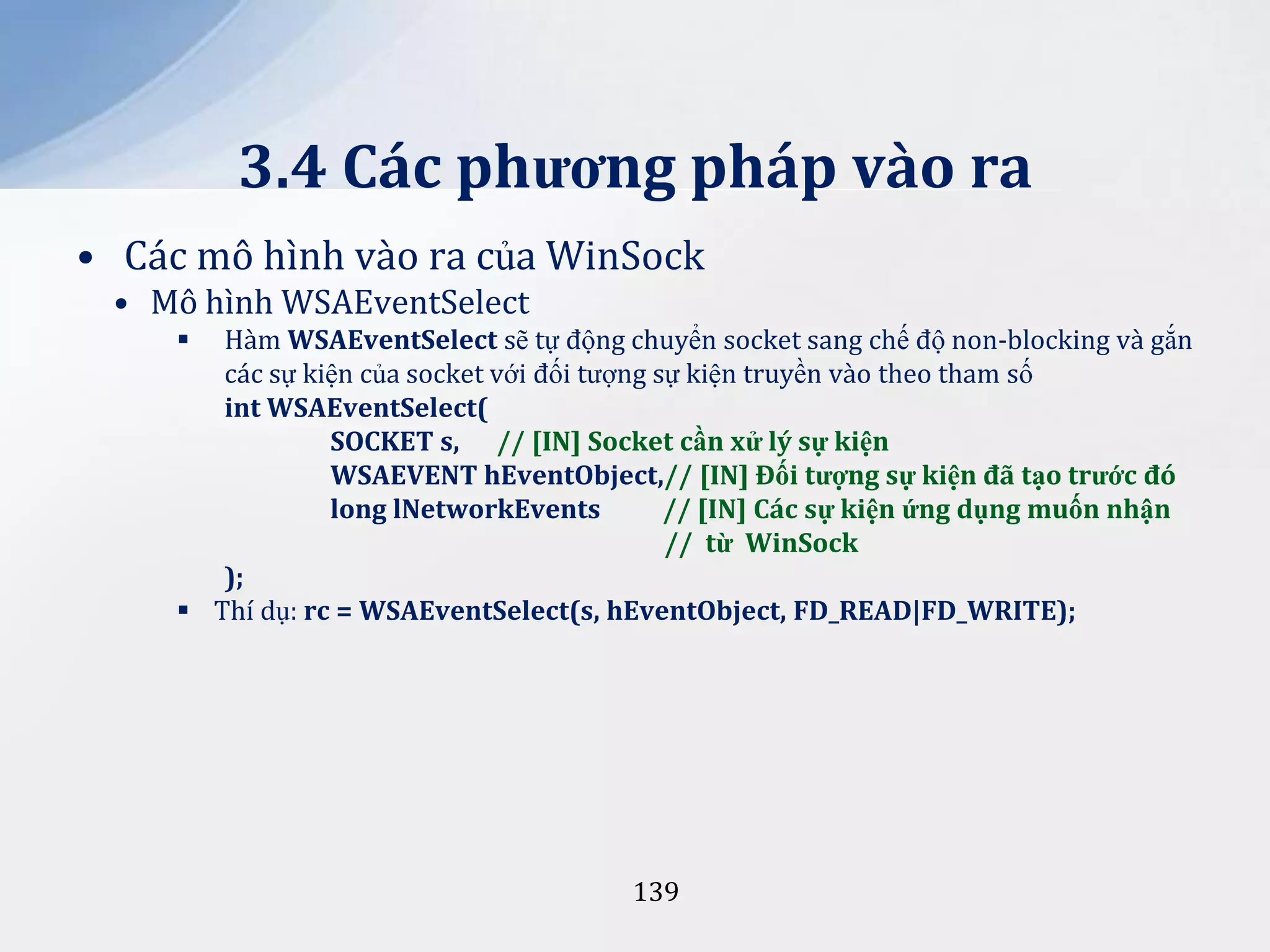 3.4 Các phương pháp vào ra
• Các mô hình vào ra của WinSock
• Mô hình WSAEventSelect
Hàm WSAEventSelect sẽ tự động chuyển socket sang chế độ non-blocking và gắn
các sự kiện của socket với đối tượng sự kiện truyền vào theo tham số
int WSAEventSelect(
SOCKET s, // [IN] Socket cần xử lý sự kiện
WSAEVENT hEventObject,// [IN] Đối tượng sự kiện đ~ tạo trước đó
long lNetworkEvents
// [IN] Các sự kiện ứng dụng muốn nhận
// từ WinSock
);
 Thí dụ: rc = WSAEventSelect(s, hEventObject, FD_READ|FD_WRITE);


139

 