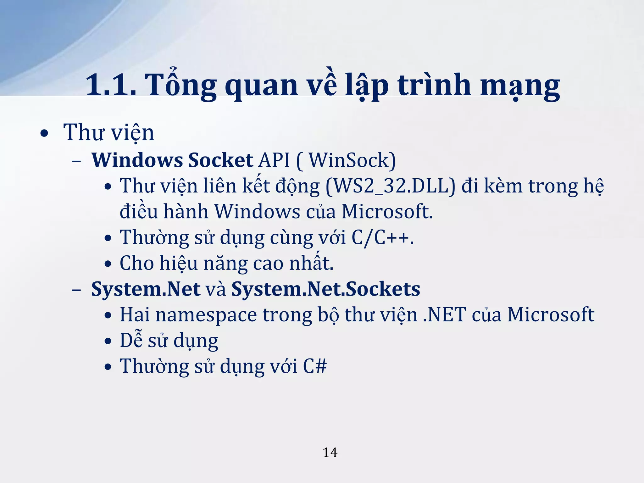 1.1. Tổng quan về lập trình mạng
• Thư viện
– Windows Socket API ( WinSock)
• Thư viện liên kết động (WS2_32.DLL) đi kèm trong hệ
điều hành Windows của Microsoft.
• Thường sử dụng cùng với C/C++.
• Cho hiệu năng cao nhất.
– System.Net và System.Net.Sockets
• Hai namespace trong bộ thư viện .NET của Microsoft
• Dễ sử dụng
• Thường sử dụng với C#

14

 
