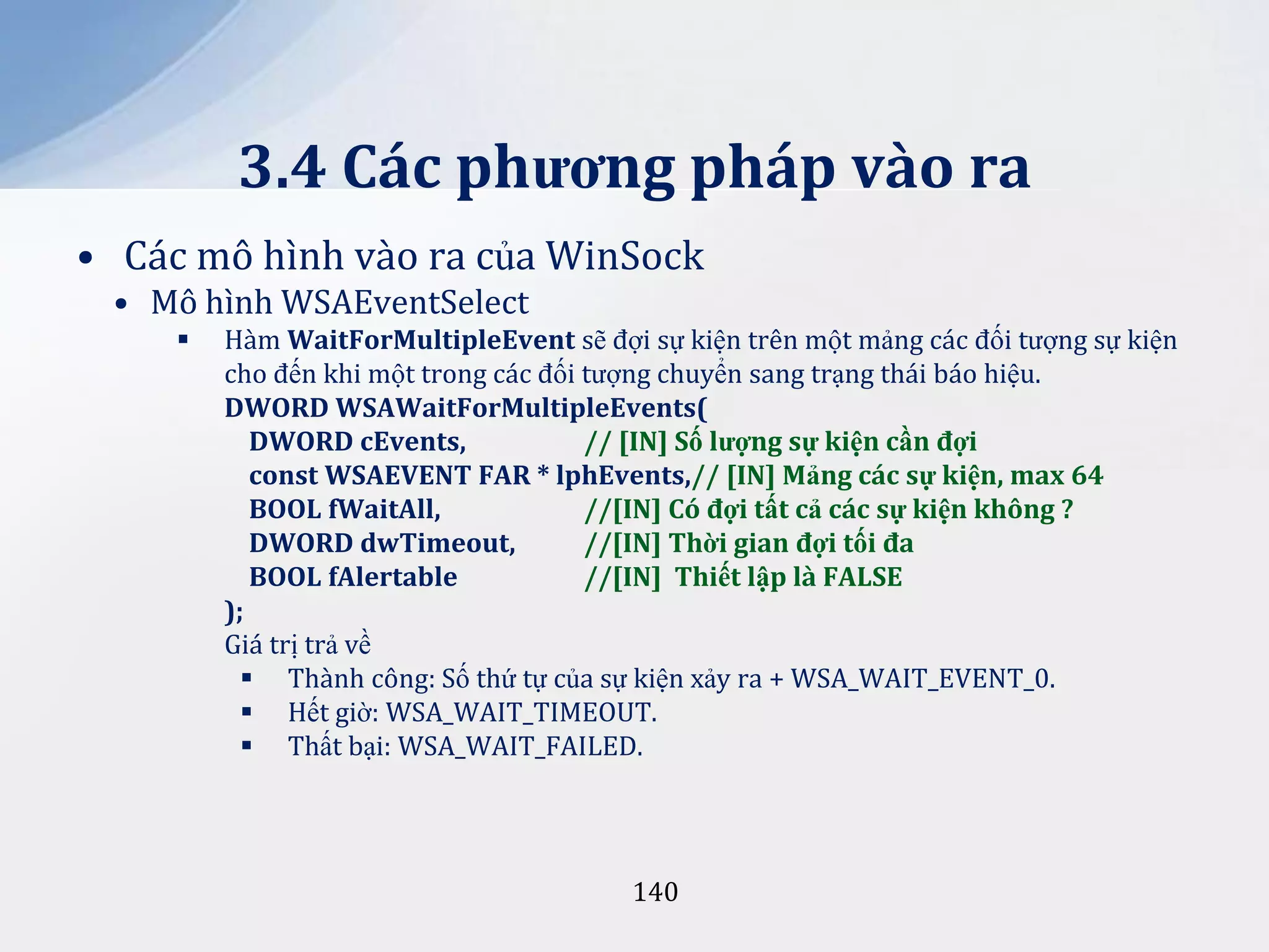 3.4 Các phương pháp vào ra
• Các mô hình vào ra của WinSock
• Mô hình WSAEventSelect


Hàm WaitForMultipleEvent sẽ đợi sự kiện trên một mảng các đối tượng sự kiện
cho đến khi một trong các đối tượng chuyển sang trạng thái báo hiệu.
DWORD WSAWaitForMultipleEvents(
DWORD cEvents,
// [IN] Số lượng sự kiện cần đợi
const WSAEVENT FAR * lphEvents,// [IN] Mảng các sự kiện, max 64
BOOL fWaitAll,
//[IN] Có đợi tất cả các sự kiện không ?
DWORD dwTimeout,
//[IN] Thời gian đợi tối đa
BOOL fAlertable
//[IN] Thiết lập là FALSE
);
Giá trị trả về
 Thành công: Số thứ tự của sự kiện xảy ra + WSA_WAIT_EVENT_0.
 Hết giờ: WSA_WAIT_TIMEOUT.
 Thất bại: WSA_WAIT_FAILED.

140

 
