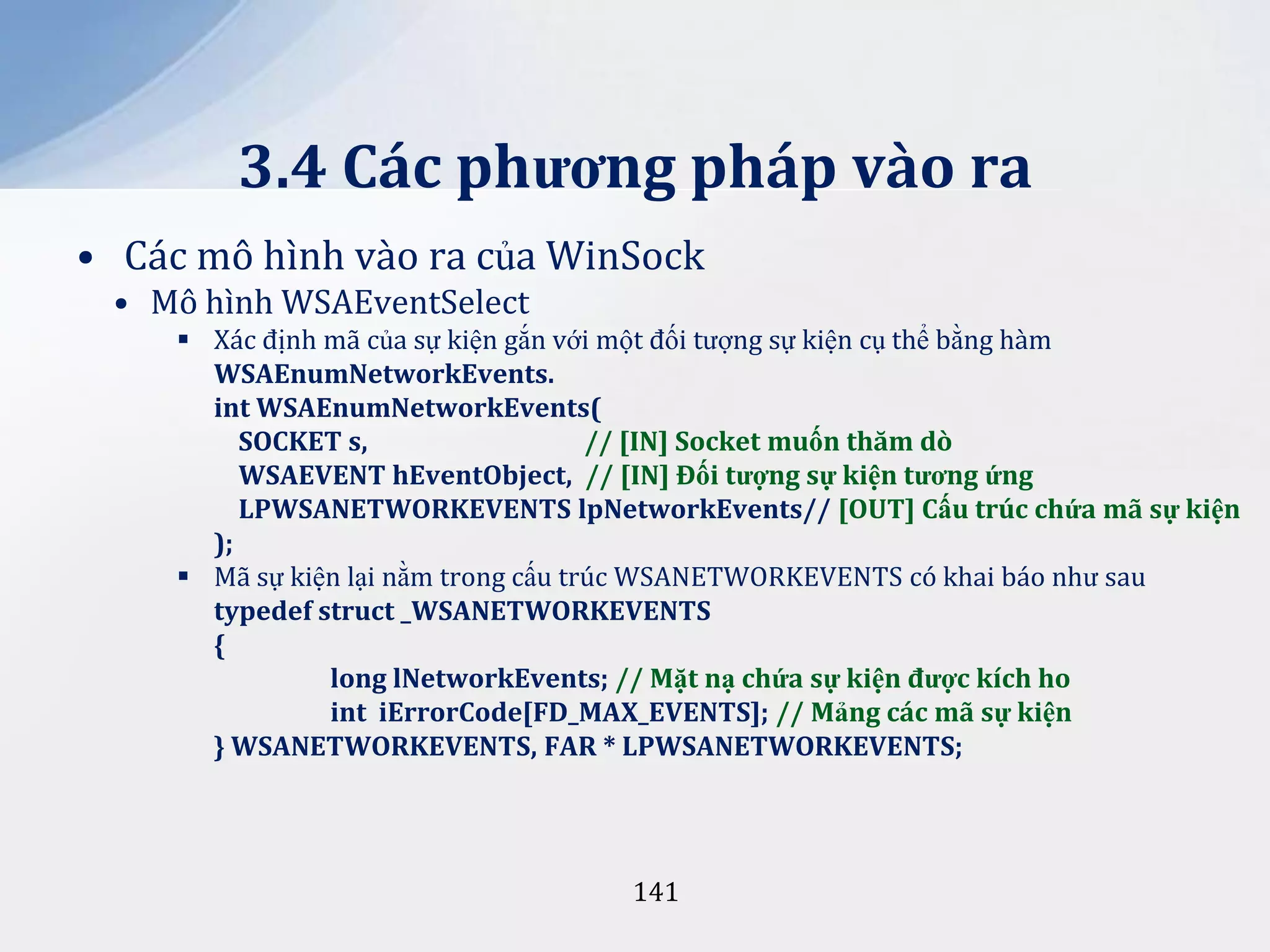 3.4 Các phương pháp vào ra
• Các mô hình vào ra của WinSock
• Mô hình WSAEventSelect
 Xác định mã của sự kiện gắn với một đối tượng sự kiện cụ thể bằng hàm
WSAEnumNetworkEvents.
int WSAEnumNetworkEvents(
SOCKET s,
// [IN] Socket muốn thăm dò
WSAEVENT hEventObject, // [IN] Đối tượng sự kiện tương ứng
LPWSANETWORKEVENTS lpNetworkEvents// [OUT] Cấu trúc chứa mã sự kiện
);
 Mã sự kiện lại nằm trong cấu trúc WSANETWORKEVENTS có khai báo như sau
typedef struct _WSANETWORKEVENTS
{
long lNetworkEvents; // Mặt nạ chứa sự kiện được kích ho
int iErrorCode[FD_MAX_EVENTS]; // Mảng các mã sự kiện
} WSANETWORKEVENTS, FAR * LPWSANETWORKEVENTS;

141

 