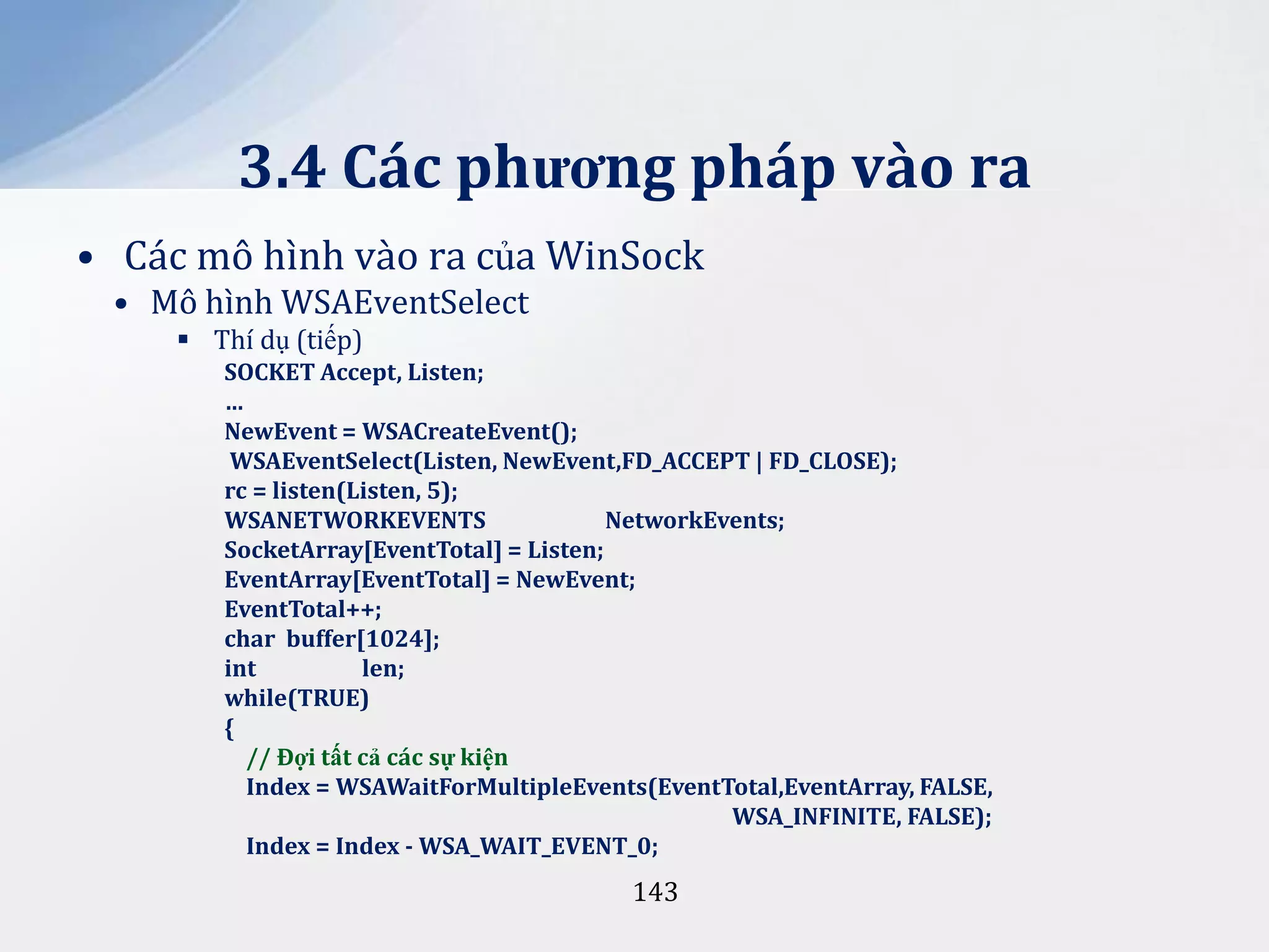 3.4 Các phương pháp vào ra
• Các mô hình vào ra của WinSock
• Mô hình WSAEventSelect
 Thí dụ (tiếp)
SOCKET Accept, Listen;
…
NewEvent = WSACreateEvent();
WSAEventSelect(Listen, NewEvent,FD_ACCEPT | FD_CLOSE);
rc = listen(Listen, 5);
WSANETWORKEVENTS
NetworkEvents;
SocketArray[EventTotal] = Listen;
EventArray[EventTotal] = NewEvent;
EventTotal++;
char buffer[1024];
int
len;
while(TRUE)
{
// Đợi tất cả các sự kiện
Index = WSAWaitForMultipleEvents(EventTotal,EventArray, FALSE,
WSA_INFINITE, FALSE);
Index = Index - WSA_WAIT_EVENT_0;

143

 