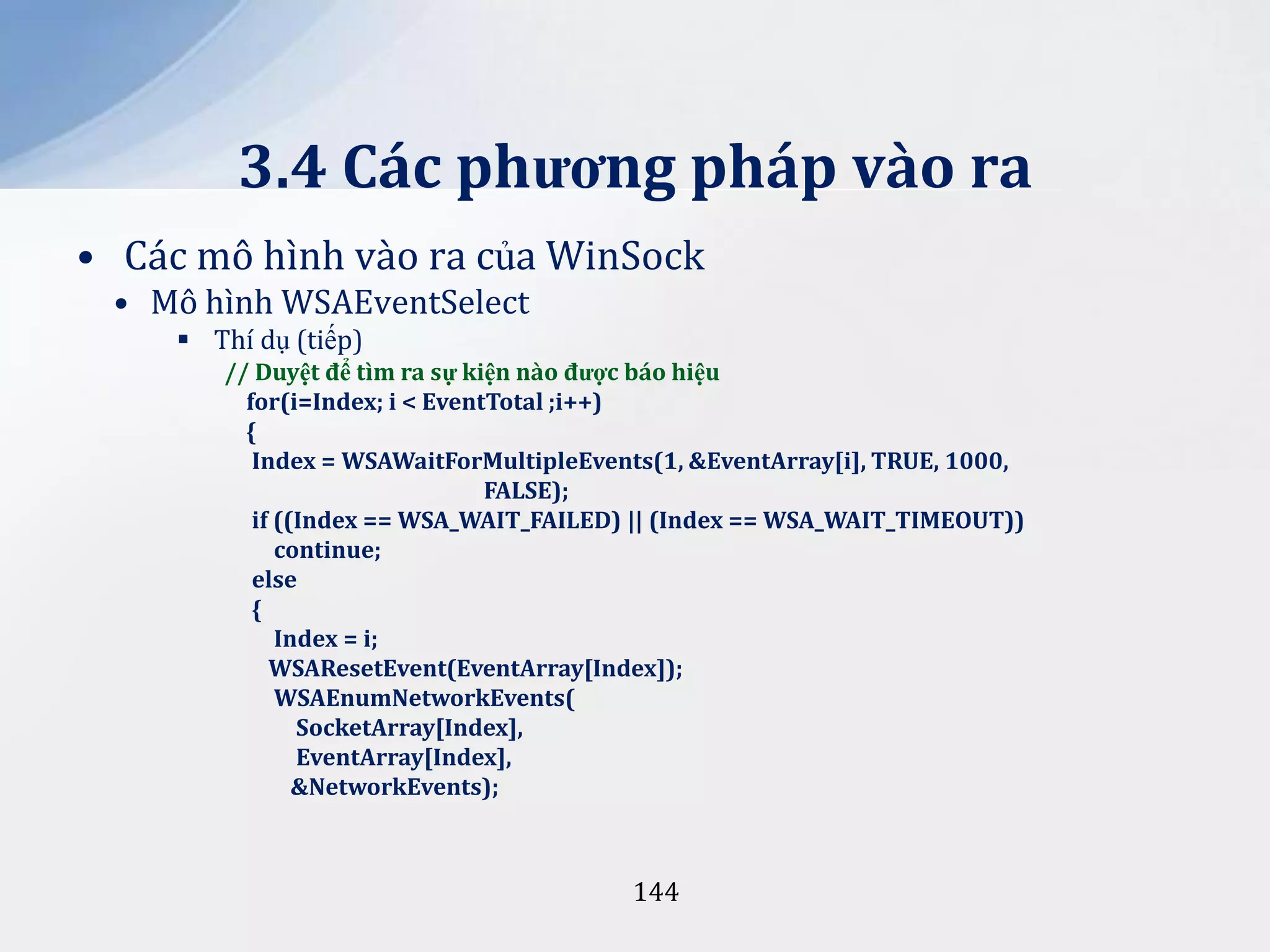 3.4 Các phương pháp vào ra
• Các mô hình vào ra của WinSock
• Mô hình WSAEventSelect
 Thí dụ (tiếp)
// Duyệt để tìm ra sự kiện n{o được báo hiệu
for(i=Index; i < EventTotal ;i++)
{
Index = WSAWaitForMultipleEvents(1, &EventArray[i], TRUE, 1000,
FALSE);
if ((Index == WSA_WAIT_FAILED) || (Index == WSA_WAIT_TIMEOUT))
continue;
else
{
Index = i;
WSAResetEvent(EventArray[Index]);
WSAEnumNetworkEvents(
SocketArray[Index],
EventArray[Index],
&NetworkEvents);

144

 