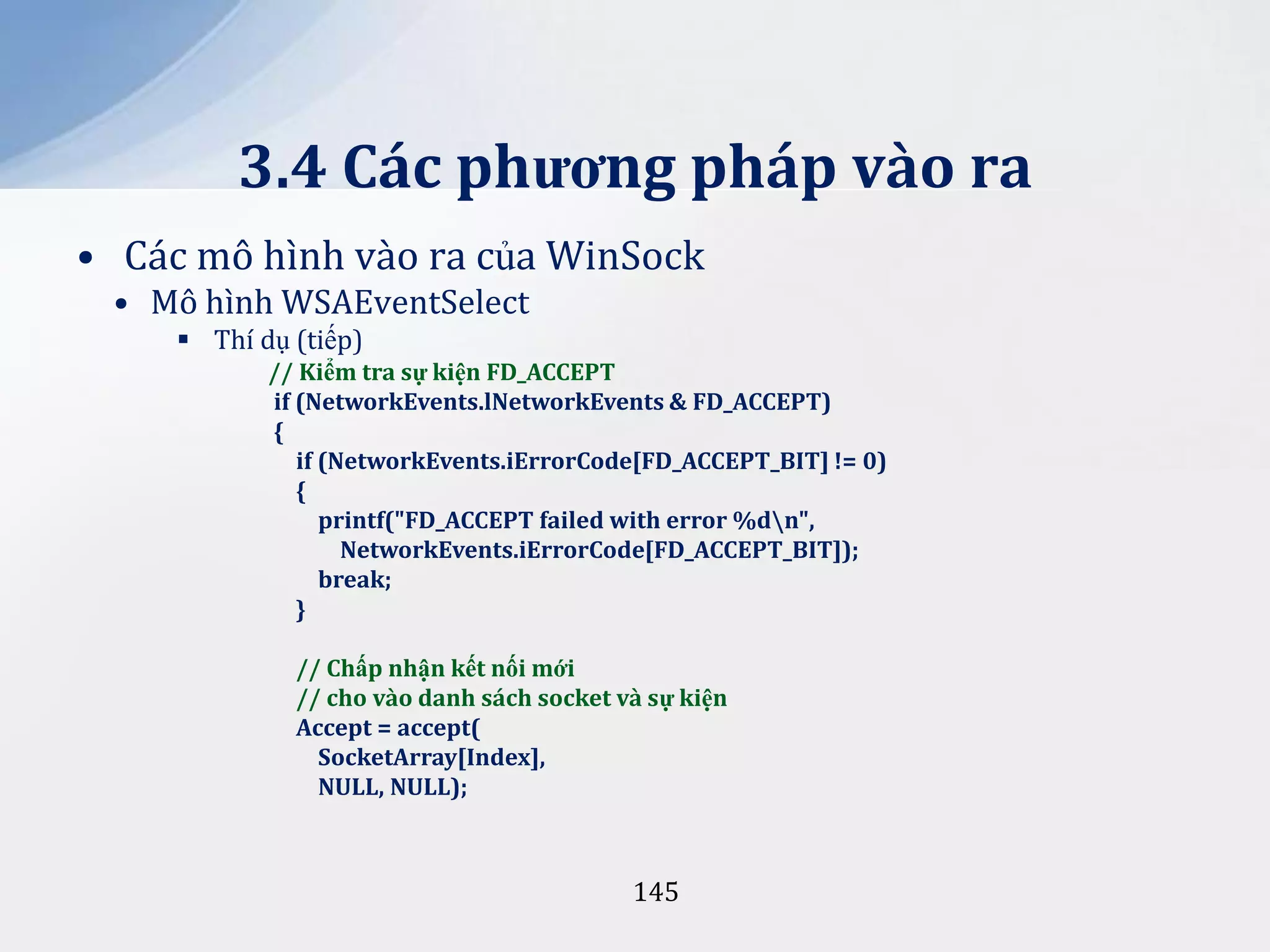 3.4 Các phương pháp vào ra
• Các mô hình vào ra của WinSock
• Mô hình WSAEventSelect
 Thí dụ (tiếp)
// Kiểm tra sự kiện FD_ACCEPT
if (NetworkEvents.lNetworkEvents & FD_ACCEPT)
{
if (NetworkEvents.iErrorCode[FD_ACCEPT_BIT] != 0)
{
printf("FD_ACCEPT failed with error %dn",
NetworkEvents.iErrorCode[FD_ACCEPT_BIT]);
break;
}
// Chấp nhận kết nối mới
// cho vào danh sách socket và sự kiện
Accept = accept(
SocketArray[Index],
NULL, NULL);

145

 