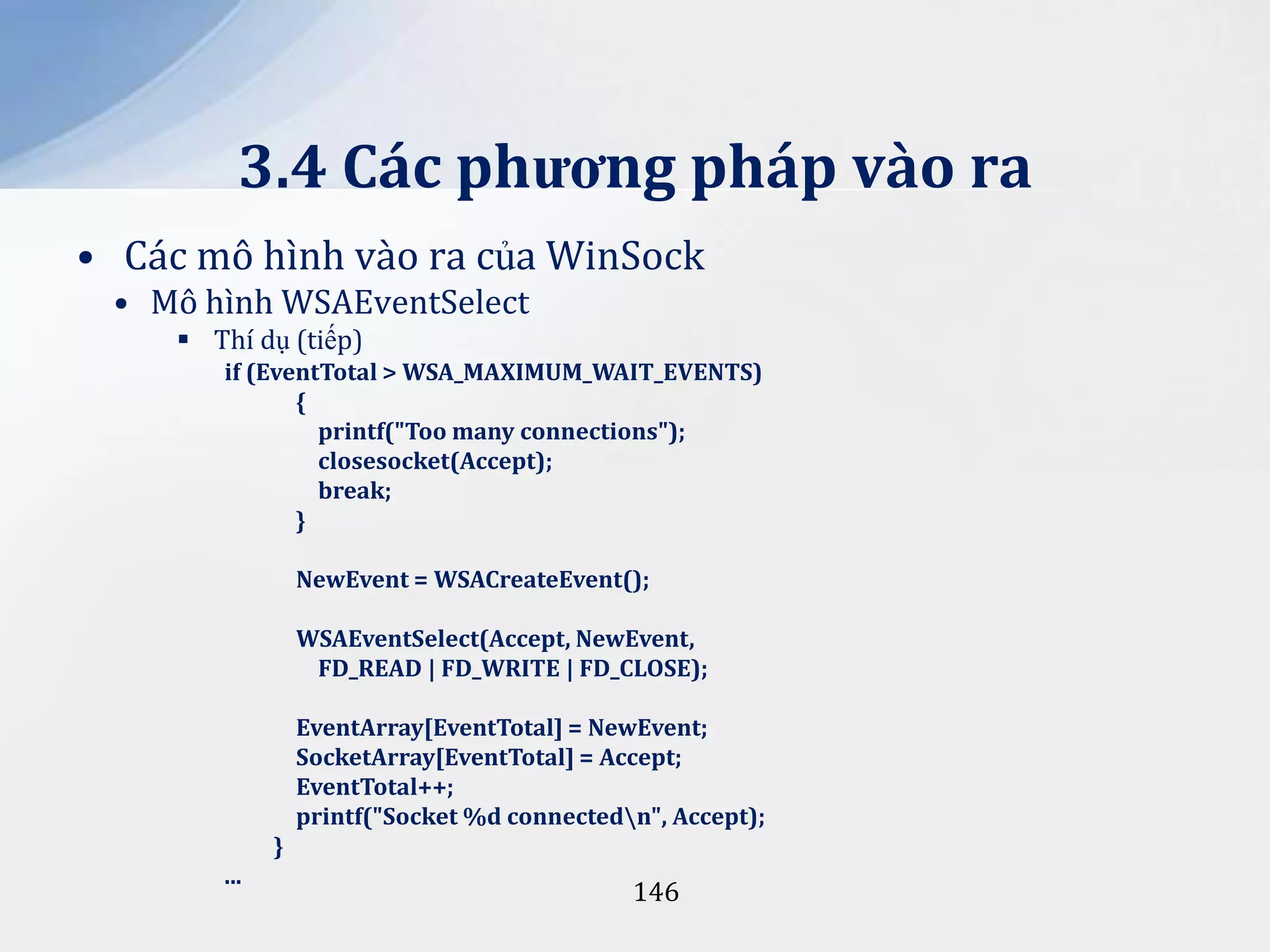 3.4 Các phương pháp vào ra
• Các mô hình vào ra của WinSock
• Mô hình WSAEventSelect
 Thí dụ (tiếp)
if (EventTotal > WSA_MAXIMUM_WAIT_EVENTS)
{
printf("Too many connections");
closesocket(Accept);
break;
}
NewEvent = WSACreateEvent();
WSAEventSelect(Accept, NewEvent,
FD_READ | FD_WRITE | FD_CLOSE);
EventArray[EventTotal] = NewEvent;
SocketArray[EventTotal] = Accept;
EventTotal++;
printf("Socket %d connectedn", Accept);
}
...

146

 