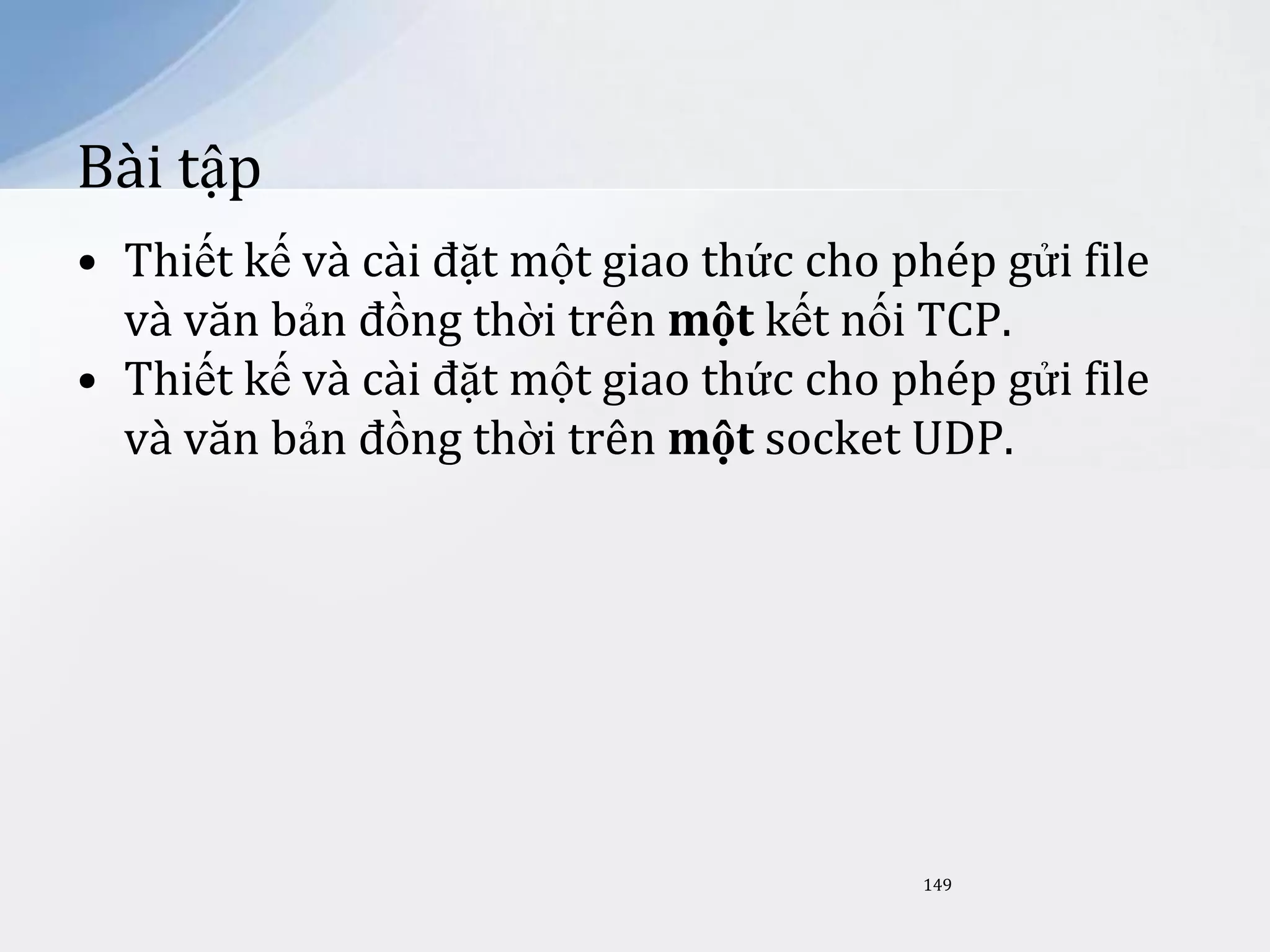 Bài tập
• Thiết kế và cài đặt một giao thức cho phép gửi file
và văn bản đồng thời trên một kết nối TCP.
• Thiết kế và cài đặt một giao thức cho phép gửi file
và văn bản đồng thời trên một socket UDP.

149

 