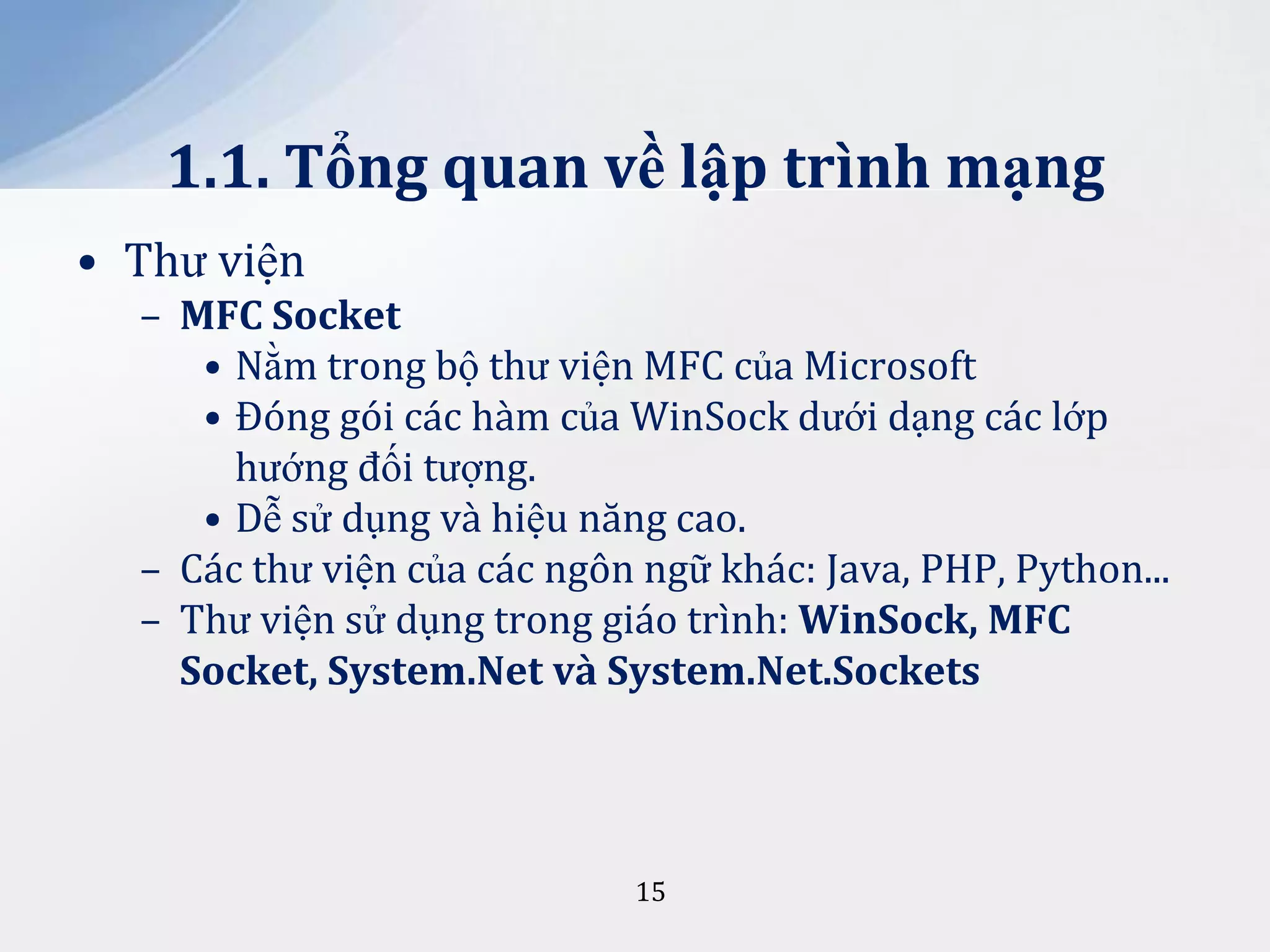 1.1. Tổng quan về lập trình mạng
• Thư viện
– MFC Socket
• Nằm trong bộ thư viện MFC của Microsoft
• Đóng gói các hàm của WinSock dưới dạng các lớp
hướng đối tượng.
• Dễ sử dụng và hiệu năng cao.
– Các thư viện của các ngôn ngữ khác: Java, PHP, Python...
– Thư viện sử dụng trong giáo trình: WinSock, MFC
Socket, System.Net và System.Net.Sockets

15

 