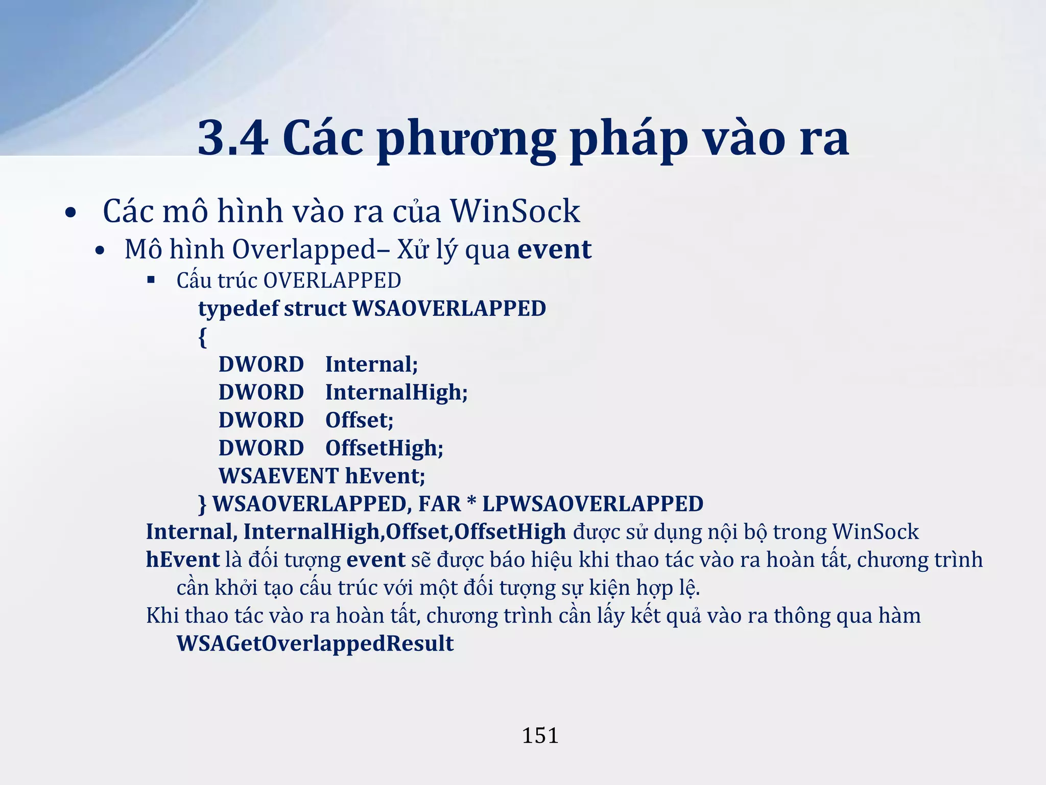 3.4 Các phương pháp vào ra
• Các mô hình vào ra của WinSock
• Mô hình Overlapped– Xử lý qua event
 Cấu trúc OVERLAPPED
typedef struct WSAOVERLAPPED
{
DWORD Internal;
DWORD InternalHigh;
DWORD Offset;
DWORD OffsetHigh;
WSAEVENT hEvent;
} WSAOVERLAPPED, FAR * LPWSAOVERLAPPED
Internal, InternalHigh,Offset,OffsetHigh được sử dụng nội bộ trong WinSock
hEvent là đối tượng event sẽ được báo hiệu khi thao tác vào ra hoàn tất, chương trình
cần khởi tạo cấu trúc với một đối tượng sự kiện hợp lệ.
Khi thao tác vào ra hoàn tất, chương trình cần lấy kết quả vào ra thông qua hàm
WSAGetOverlappedResult

151

 