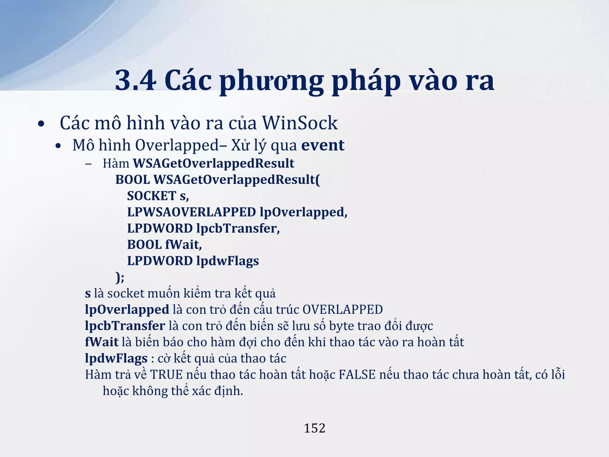 3.4 Các phương pháp vào ra
• Các mô hình vào ra của WinSock
• Mô hình Overlapped– Xử lý qua event
‒ Hàm WSAGetOverlappedResult
BOOL WSAGetOverlappedResult(
SOCKET s,
LPWSAOVERLAPPED lpOverlapped,
LPDWORD lpcbTransfer,
BOOL fWait,
LPDWORD lpdwFlags
);
s là socket muốn kiểm tra kết quả
lpOverlapped là con trỏ đến cấu trúc OVERLAPPED
lpcbTransfer là con trỏ đến biến sẽ lưu số byte trao đổi được
fWait là biến báo cho hàm đợi cho đến khi thao tác vào ra hoàn tất
lpdwFlags : cờ kết quả của thao tác
Hàm trả về TRUE nếu thao tác hoàn tất hoặc FALSE nếu thao tác chưa hoàn tất, có lỗi
hoặc không thể xác định.
152

 