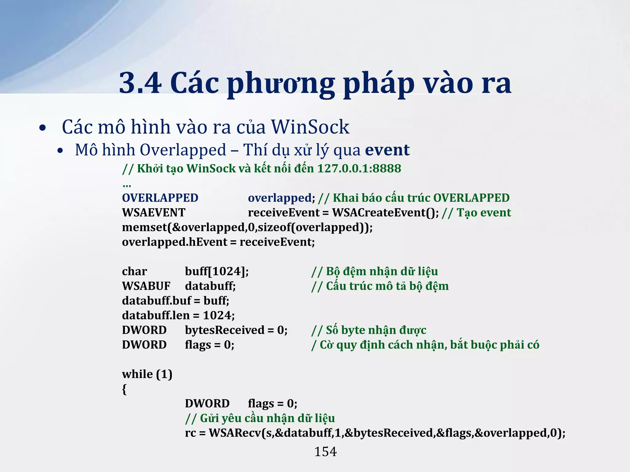 3.4 Các phương pháp vào ra
• Các mô hình vào ra của WinSock
• Mô hình Overlapped – Thí dụ xử lý qua event
// Khởi tạo WinSock và kết nối đến 127.0.0.1:8888
…
OVERLAPPED
overlapped; // Khai báo cấu trúc OVERLAPPED
WSAEVENT
receiveEvent = WSACreateEvent(); // Tạo event
memset(&overlapped,0,sizeof(overlapped));
overlapped.hEvent = receiveEvent;

char
buff[1024];
WSABUF databuff;
databuff.buf = buff;
databuff.len = 1024;
DWORD bytesReceived = 0;
DWORD flags = 0;

// Bộ đệm nhận dữ liệu
// Cấu trúc mô tả bộ đệm
// Số byte nhận được
/ Cờ quy định cách nhận, bắt buộc phải có

while (1)
{
DWORD flags = 0;
// Gửi yêu cầu nhận dữ liệu
rc = WSARecv(s,&databuff,1,&bytesReceived,&flags,&overlapped,0);

154

 