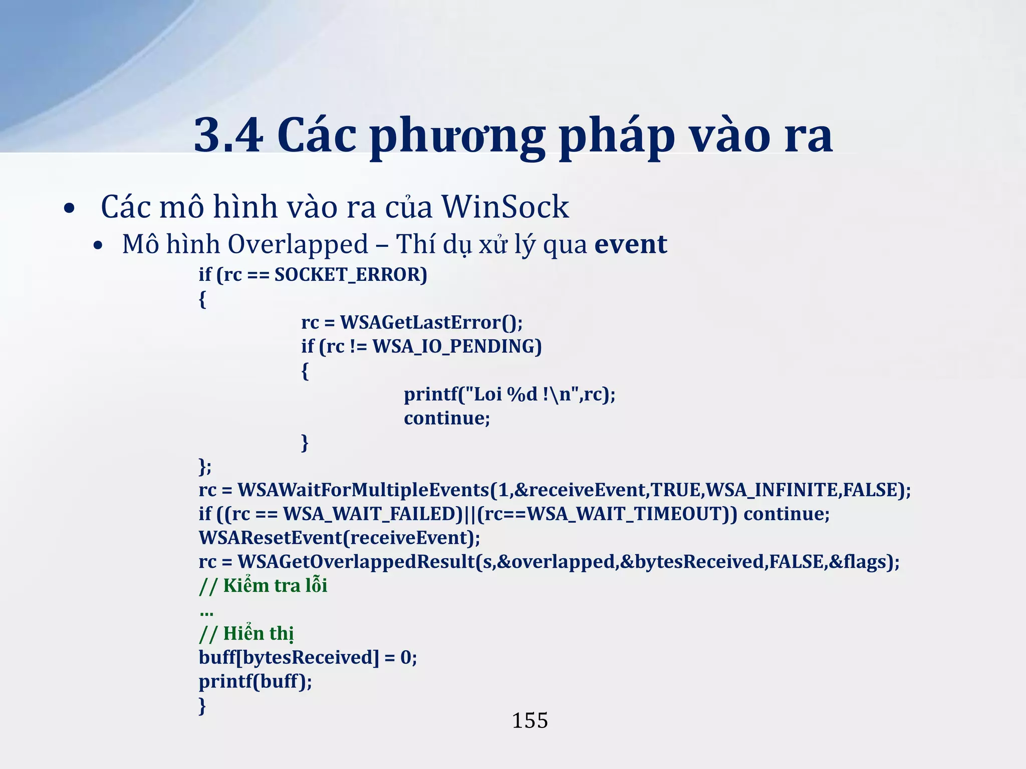 3.4 Các phương pháp vào ra
• Các mô hình vào ra của WinSock
• Mô hình Overlapped – Thí dụ xử lý qua event
if (rc == SOCKET_ERROR)
{
rc = WSAGetLastError();
if (rc != WSA_IO_PENDING)
{
printf("Loi %d !n",rc);
continue;
}
};
rc = WSAWaitForMultipleEvents(1,&receiveEvent,TRUE,WSA_INFINITE,FALSE);
if ((rc == WSA_WAIT_FAILED)||(rc==WSA_WAIT_TIMEOUT)) continue;
WSAResetEvent(receiveEvent);
rc = WSAGetOverlappedResult(s,&overlapped,&bytesReceived,FALSE,&flags);
// Kiểm tra lỗi
…
// Hiển thị
buff[bytesReceived] = 0;
printf(buff);
}

155

 