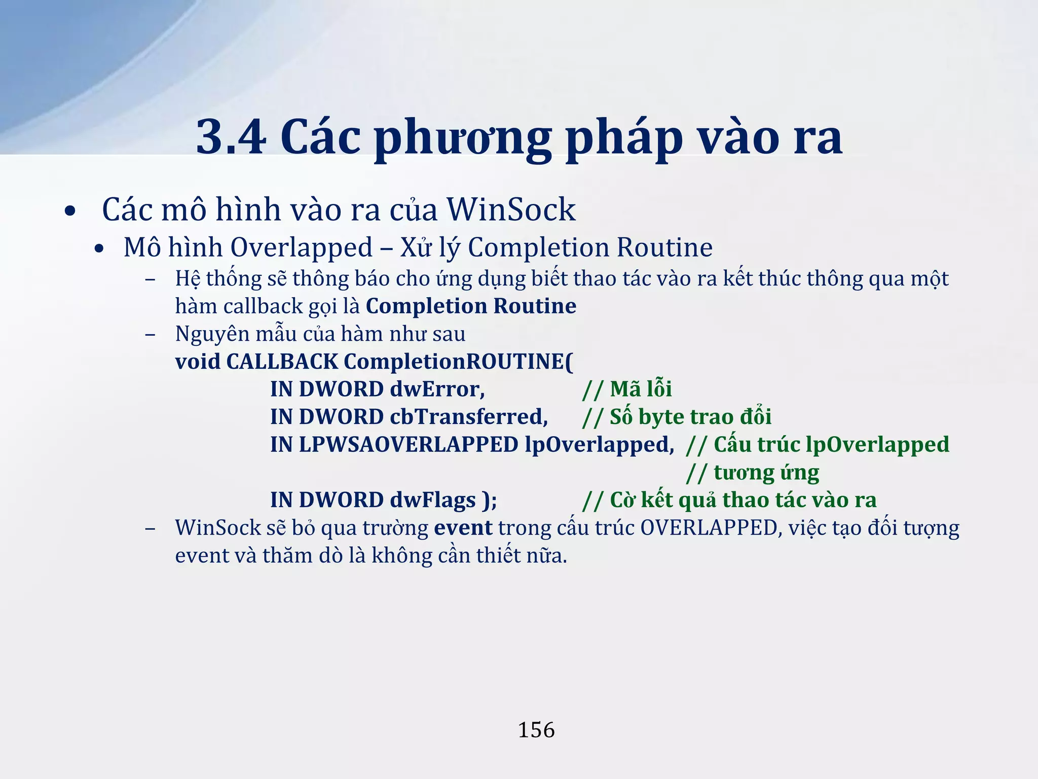 3.4 Các phương pháp vào ra
• Các mô hình vào ra của WinSock
• Mô hình Overlapped – Xử lý Completion Routine
– Hệ thống sẽ thông báo cho ứng dụng biết thao tác vào ra kết thúc thông qua một
hàm callback gọi là Completion Routine
– Nguyên mẫu của hàm như sau
void CALLBACK CompletionROUTINE(
IN DWORD dwError,
// Mã lỗi
IN DWORD cbTransferred, // Số byte trao đổi
IN LPWSAOVERLAPPED lpOverlapped, // Cấu trúc lpOverlapped
// tương ứng
IN DWORD dwFlags );
// Cờ kết quả thao tác vào ra
– WinSock sẽ bỏ qua trường event trong cấu trúc OVERLAPPED, việc tạo đối tượng
event và thăm dò là không cần thiết nữa.

156

 