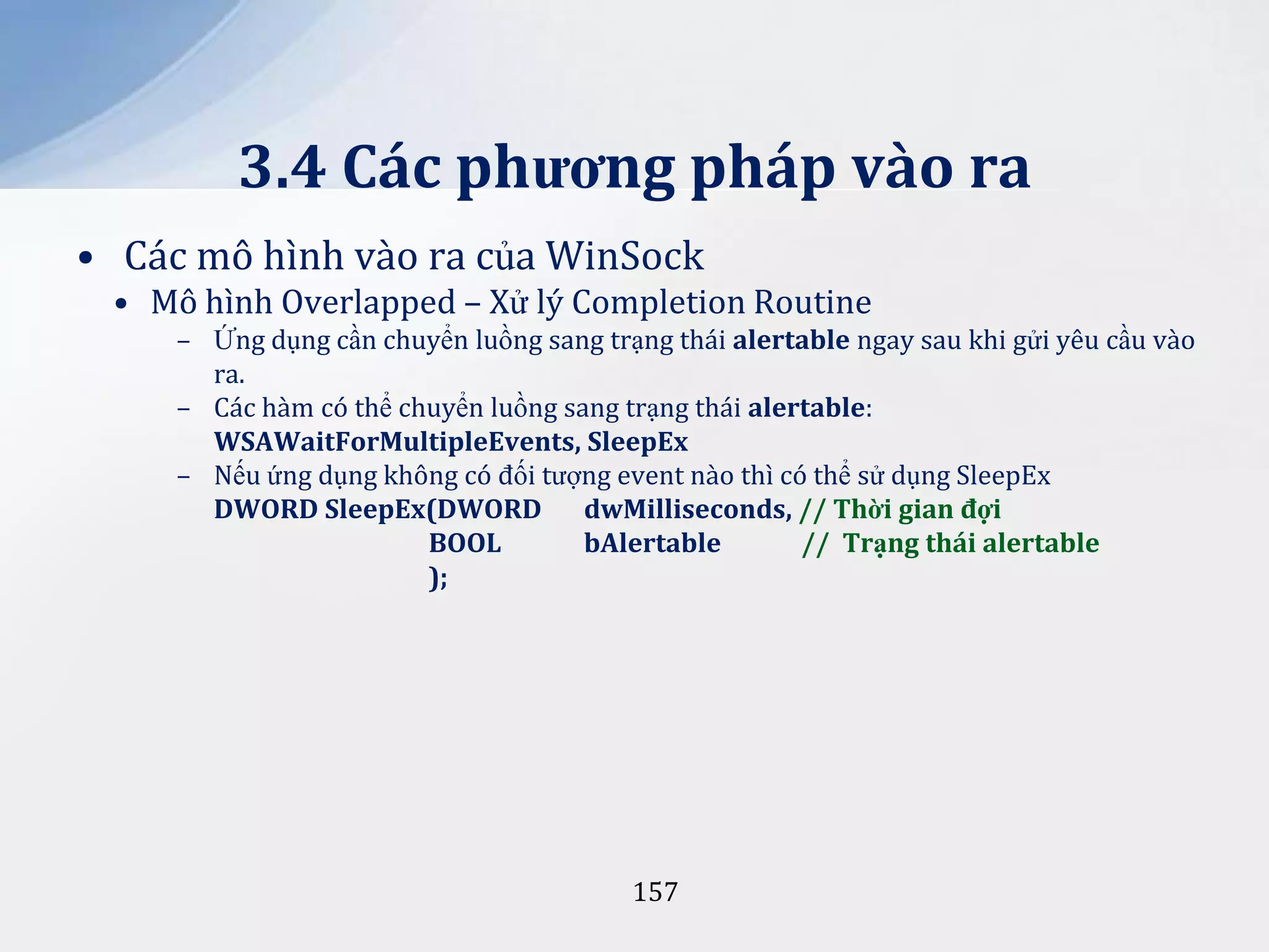 3.4 Các phương pháp vào ra
• Các mô hình vào ra của WinSock
• Mô hình Overlapped – Xử lý Completion Routine
– Ứng dụng cần chuyển luồng sang trạng thái alertable ngay sau khi gửi yêu cầu vào
ra.
– Các hàm có thể chuyển luồng sang trạng thái alertable:
WSAWaitForMultipleEvents, SleepEx
– Nếu ứng dụng không có đối tượng event nào thì có thể sử dụng SleepEx
DWORD SleepEx(DWORD dwMilliseconds, // Thời gian đợi
BOOL
bAlertable
// Trạng thái alertable
);

157

 