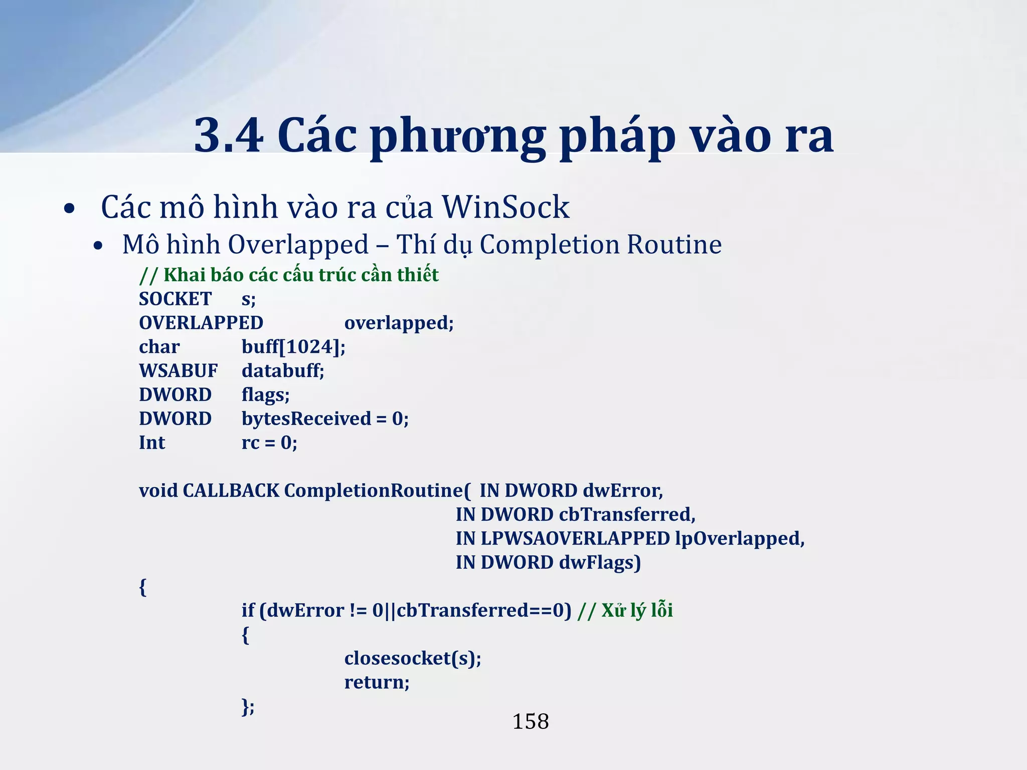 3.4 Các phương pháp vào ra
• Các mô hình vào ra của WinSock
• Mô hình Overlapped – Thí dụ Completion Routine
// Khai báo các cấu trúc cần thiết
SOCKET s;
OVERLAPPED
overlapped;
char
buff[1024];
WSABUF databuff;
DWORD flags;
DWORD bytesReceived = 0;
Int
rc = 0;
void CALLBACK CompletionRoutine( IN DWORD dwError,
IN DWORD cbTransferred,
IN LPWSAOVERLAPPED lpOverlapped,
IN DWORD dwFlags)
{
if (dwError != 0||cbTransferred==0) // Xử lý lỗi
{
closesocket(s);
return;
};

158

 