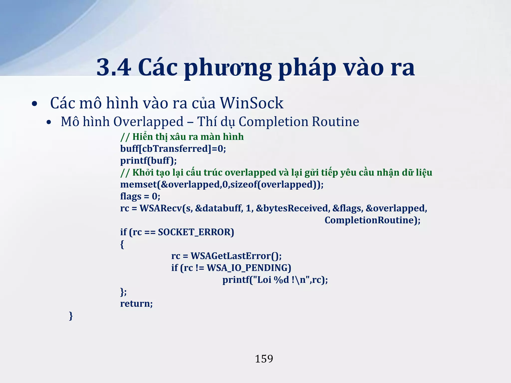 3.4 Các phương pháp vào ra
• Các mô hình vào ra của WinSock
• Mô hình Overlapped – Thí dụ Completion Routine
// Hiển thị xâu ra màn hình
buff[cbTransferred]=0;
printf(buff);
// Khởi tạo lại cấu trúc overlapped và lại gửi tiếp yêu cầu nhận dữ liệu
memset(&overlapped,0,sizeof(overlapped));
flags = 0;
rc = WSARecv(s, &databuff, 1, &bytesReceived, &flags, &overlapped,
CompletionRoutine);
if (rc == SOCKET_ERROR)
{
rc = WSAGetLastError();
if (rc != WSA_IO_PENDING)
printf("Loi %d !n",rc);
};
return;
}

159

 
