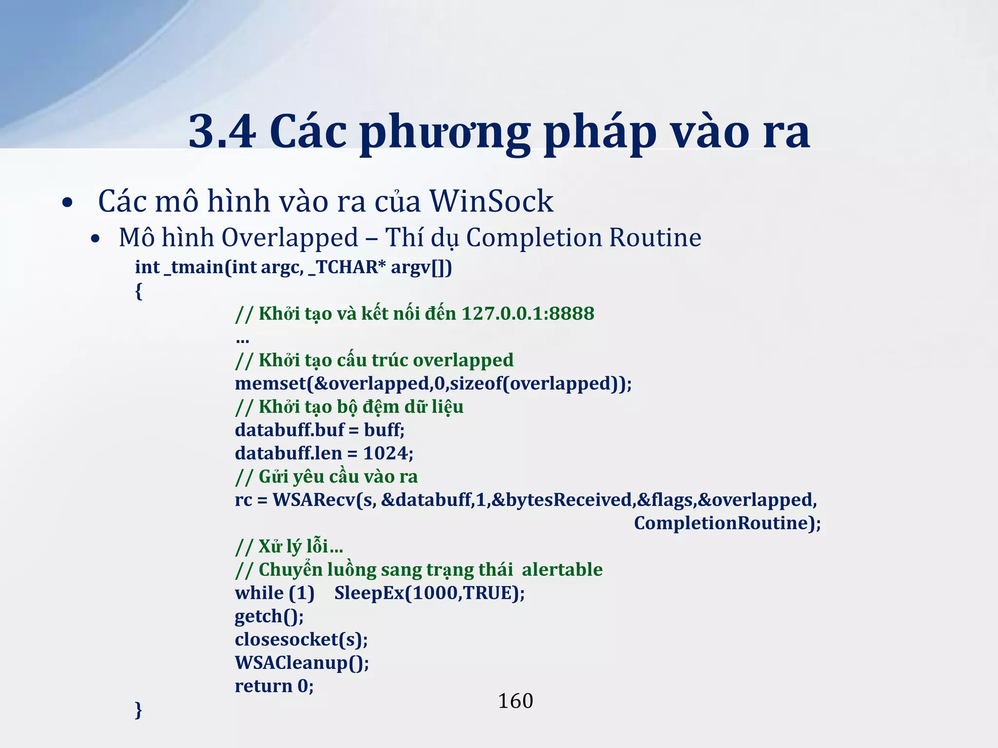 3.4 Các phương pháp vào ra
• Các mô hình vào ra của WinSock
• Mô hình Overlapped – Thí dụ Completion Routine
int _tmain(int argc, _TCHAR* argv[])
{
// Khởi tạo và kết nối đến 127.0.0.1:8888
…
// Khởi tạo cấu trúc overlapped
memset(&overlapped,0,sizeof(overlapped));
// Khởi tạo bộ đệm dữ liệu
databuff.buf = buff;
databuff.len = 1024;
// Gửi yêu cầu vào ra
rc = WSARecv(s, &databuff,1,&bytesReceived,&flags,&overlapped,
CompletionRoutine);
// Xử lý lỗi…
// Chuyển luồng sang trạng thái alertable
while (1) SleepEx(1000,TRUE);
getch();
closesocket(s);
WSACleanup();
return 0;
160
}

 