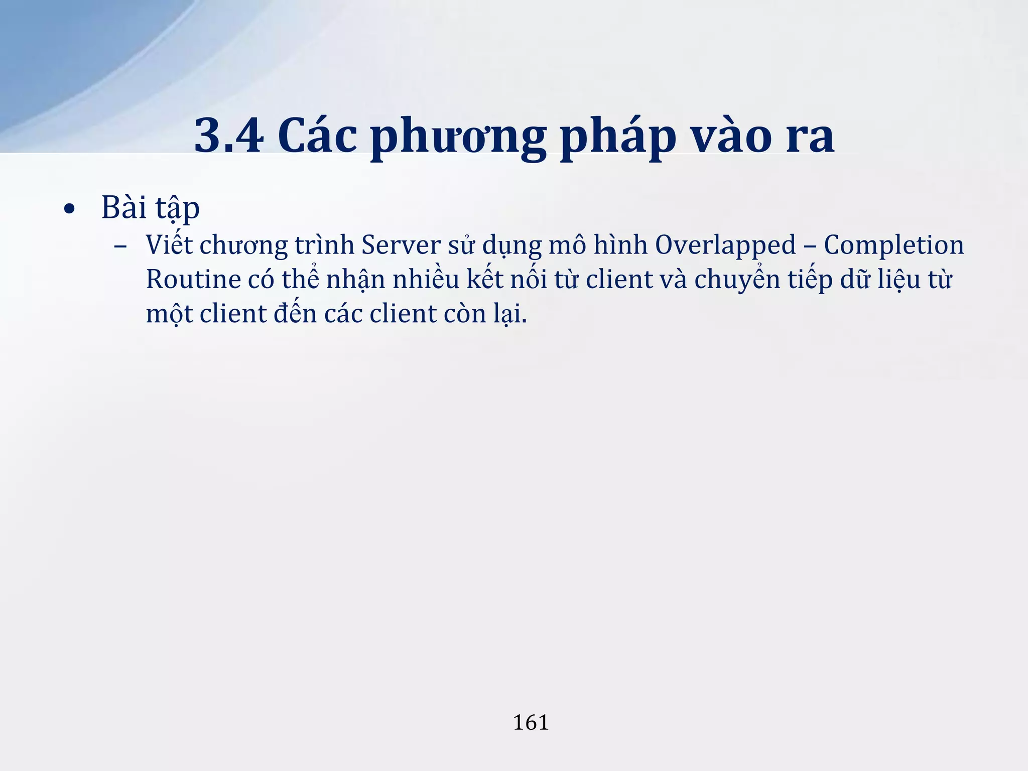 3.4 Các phương pháp vào ra
• Bài tập
– Viết chương trình Server sử dụng mô hình Overlapped – Completion
Routine có thể nhận nhiều kết nối từ client và chuyển tiếp dữ liệu từ
một client đến các client còn lại.

161

 