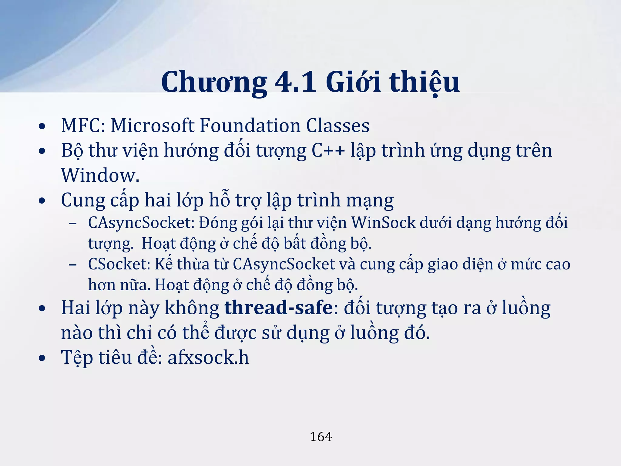 Chương 4.1 Giới thiệu
• MFC: Microsoft Foundation Classes
• Bộ thư viện hướng đối tượng C++ lập trình ứng dụng trên
Window.
• Cung cấp hai lớp hỗ trợ lập trình mạng
– CAsyncSocket: Đóng gói lại thư viện WinSock dưới dạng hướng đối
tượng. Hoạt động ở chế độ bất đồng bộ.
– CSocket: Kế thừa từ CAsyncSocket và cung cấp giao diện ở mức cao
hơn nữa. Hoạt động ở chế độ đồng bộ.

• Hai lớp này không thread-safe: đối tượng tạo ra ở luồng
nào thì chỉ có thể được sử dụng ở luồng đó.
• Tệp tiêu đề: afxsock.h

164

 