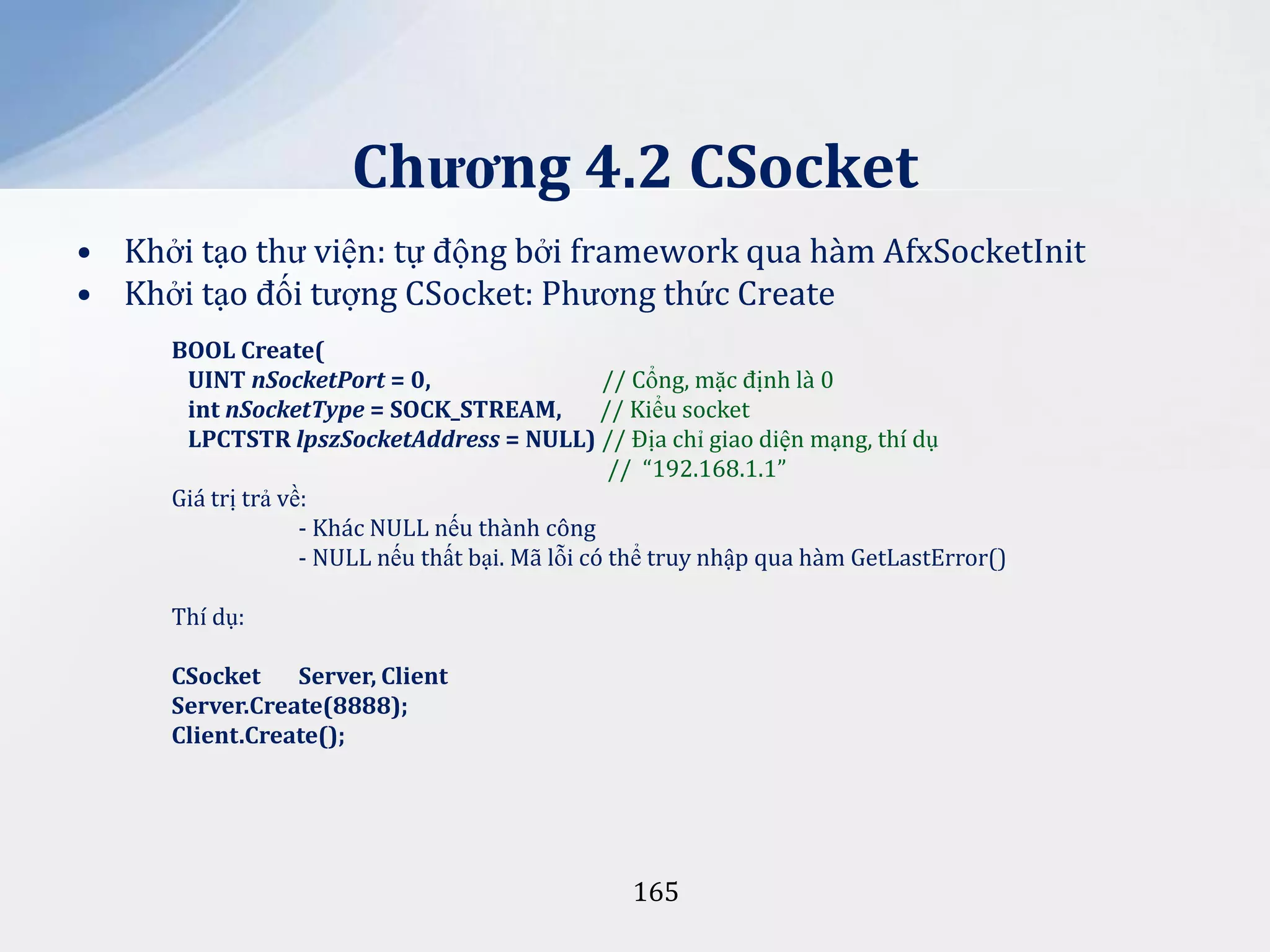 Chương 4.2 CSocket
• Khởi tạo thư viện: tự động bởi framework qua hàm AfxSocketInit
• Khởi tạo đối tượng CSocket: Phương thức Create
BOOL Create(
UINT nSocketPort = 0,
// Cổng, mặc định là 0
int nSocketType = SOCK_STREAM,
// Kiểu socket
LPCTSTR lpszSocketAddress = NULL) // Địa chỉ giao diện mạng, thí dụ
// “192.168.1.1”
Giá trị trả về:
- Khác NULL nếu thành công
- NULL nếu thất bại. Mã lỗi có thể truy nhập qua hàm GetLastError()
Thí dụ:
CSocket
Server, Client
Server.Create(8888);
Client.Create();

165

 