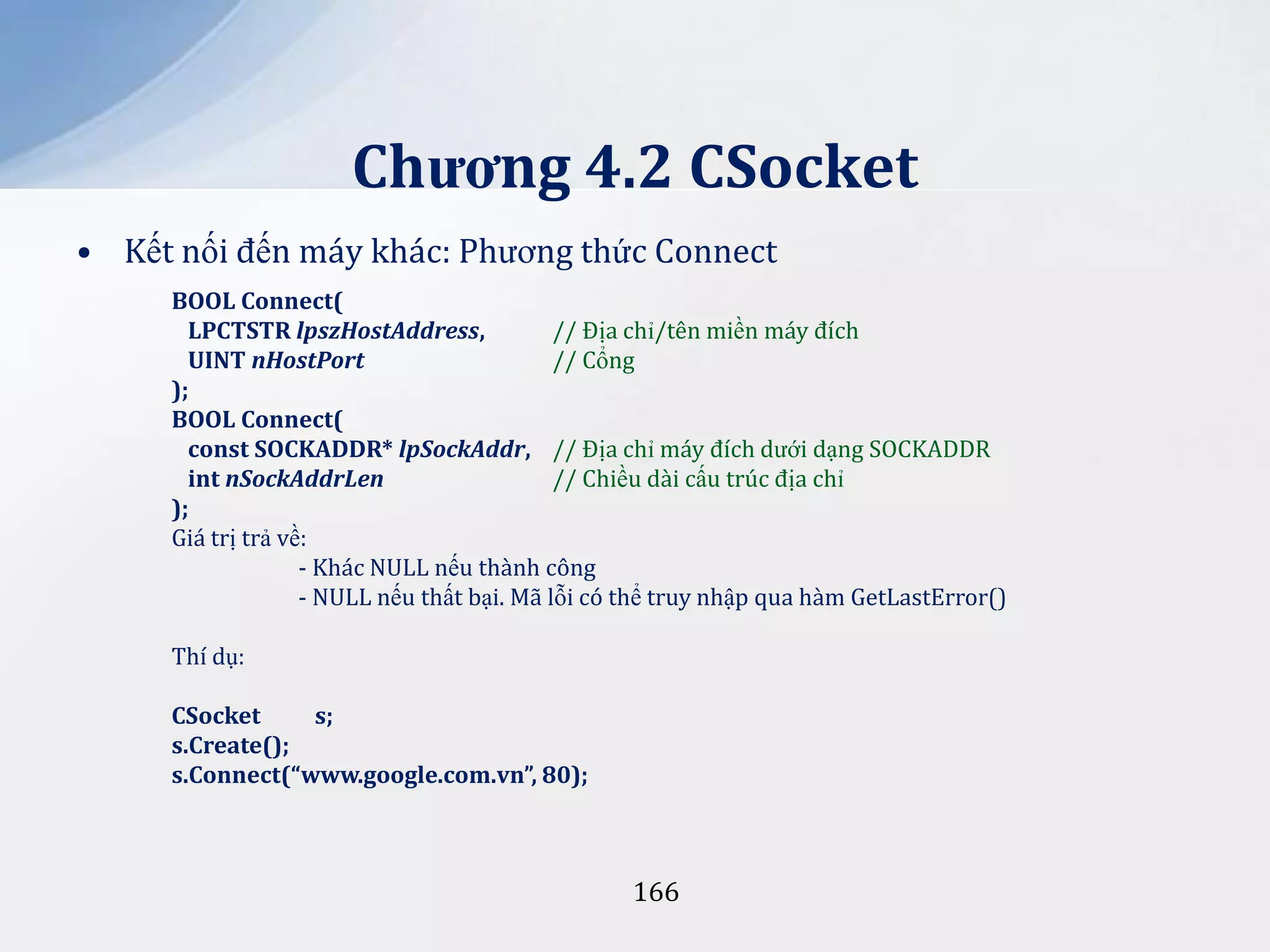 Chương 4.2 CSocket
• Kết nối đến máy khác: Phương thức Connect
BOOL Connect(
LPCTSTR lpszHostAddress,
// Địa chỉ/tên miền máy đích
UINT nHostPort
// Cổng
);
BOOL Connect(
const SOCKADDR* lpSockAddr, // Địa chỉ máy đích dưới dạng SOCKADDR
int nSockAddrLen
// Chiều dài cấu trúc địa chỉ
);
Giá trị trả về:
- Khác NULL nếu thành công
- NULL nếu thất bại. Mã lỗi có thể truy nhập qua hàm GetLastError()
Thí dụ:
CSocket
s;
s.Create();
s.Connect(“www.google.com.vn”, 80);

166

 