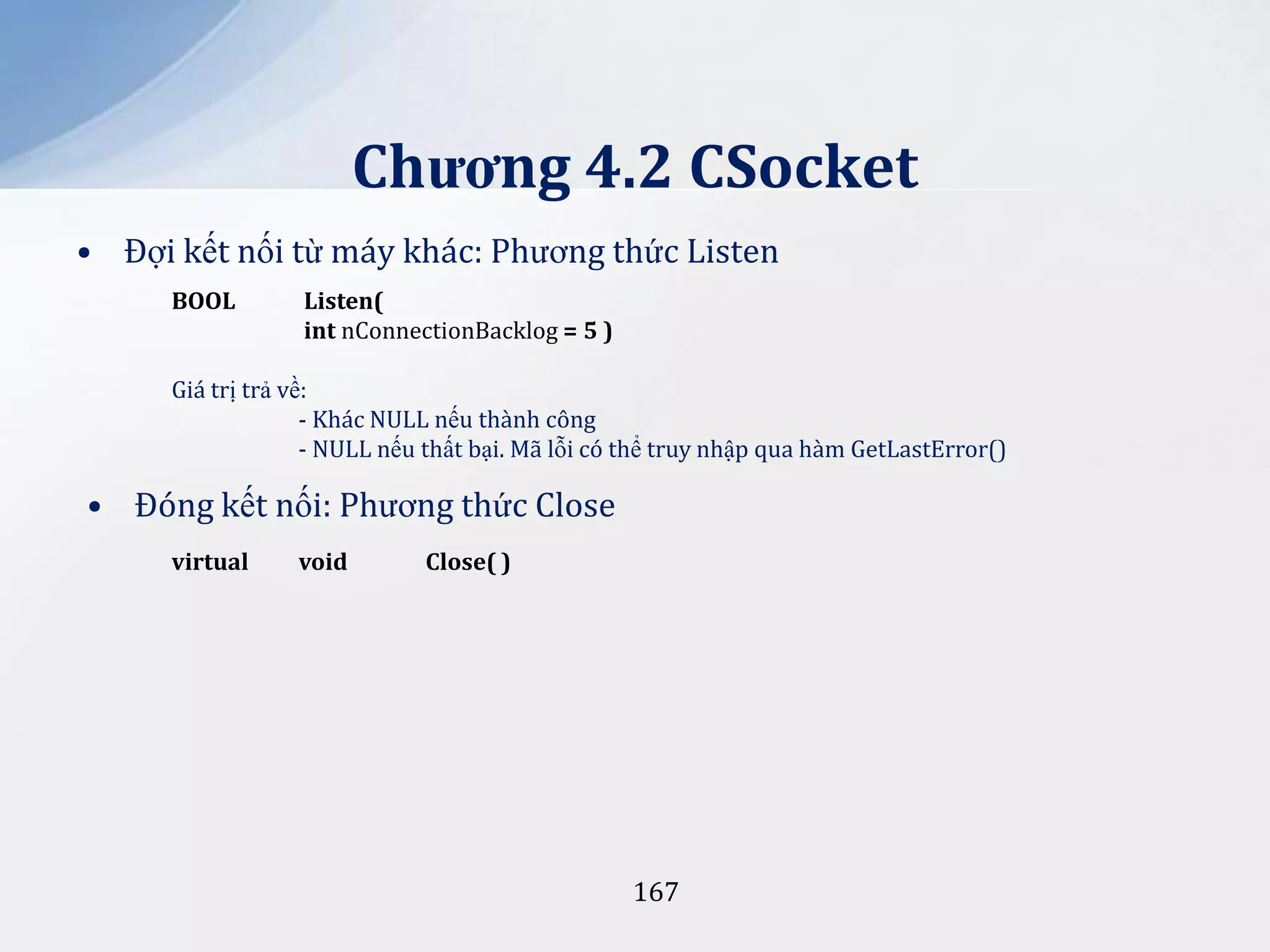 Chương 4.2 CSocket
• Đợi kết nối từ máy khác: Phương thức Listen
BOOL

Listen(
int nConnectionBacklog = 5 )

Giá trị trả về:
- Khác NULL nếu thành công
- NULL nếu thất bại. Mã lỗi có thể truy nhập qua hàm GetLastError()

• Đóng kết nối: Phương thức Close
virtual

void

Close( )

167

 