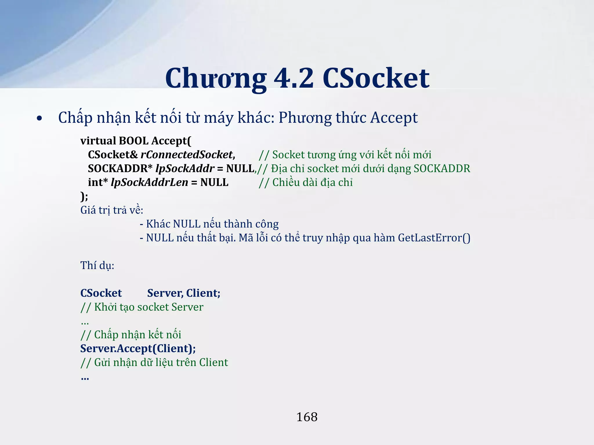 Chương 4.2 CSocket
• Chấp nhận kết nối từ máy khác: Phương thức Accept
virtual BOOL Accept(
CSocket& rConnectedSocket,
// Socket tương ứng với kết nối mới
SOCKADDR* lpSockAddr = NULL,// Địa chỉ socket mới dưới dạng SOCKADDR
int* lpSockAddrLen = NULL
// Chiều dài địa chỉ
);
Giá trị trả về:
- Khác NULL nếu thành công
- NULL nếu thất bại. Mã lỗi có thể truy nhập qua hàm GetLastError()
Thí dụ:
CSocket
Server, Client;
// Khởi tạo socket Server
…
// Chấp nhận kết nối
Server.Accept(Client);
// Gửi nhận dữ liệu trên Client
…

168

 
