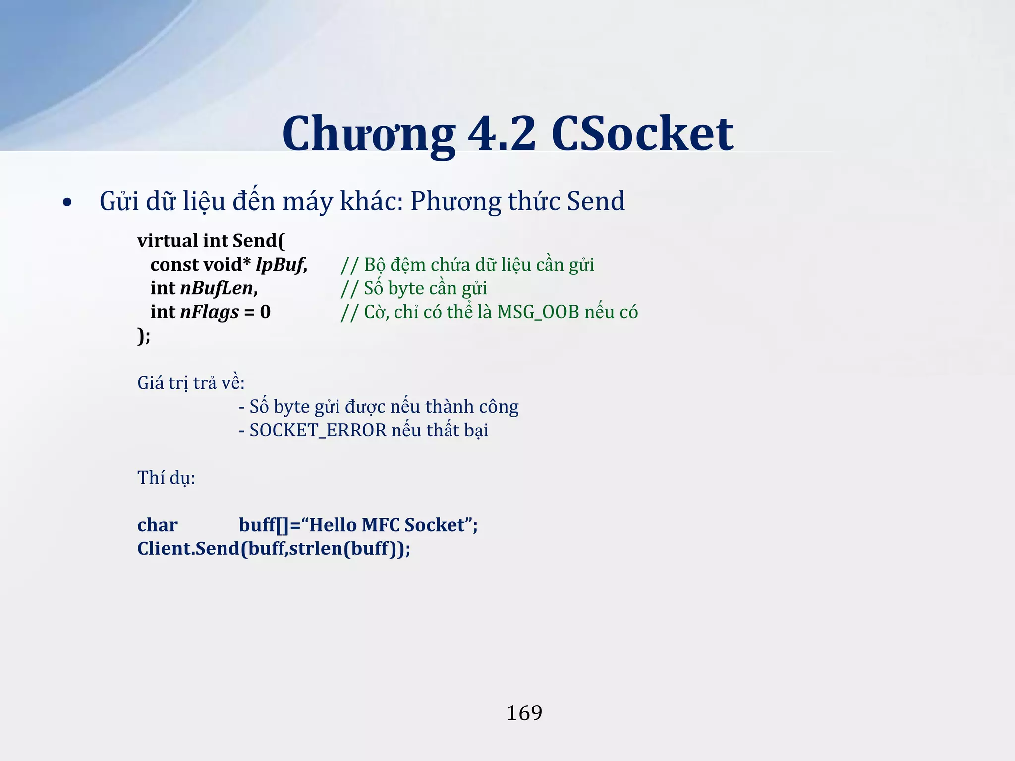 Chương 4.2 CSocket
• Gửi dữ liệu đến máy khác: Phương thức Send
virtual int Send(
const void* lpBuf,
int nBufLen,
int nFlags = 0
);

// Bộ đệm chứa dữ liệu cần gửi
// Số byte cần gửi
// Cờ, chỉ có thể là MSG_OOB nếu có

Giá trị trả về:
- Số byte gửi được nếu thành công
- SOCKET_ERROR nếu thất bại
Thí dụ:
char
buff[]=“Hello MFC Socket”;
Client.Send(buff,strlen(buff));

169

 