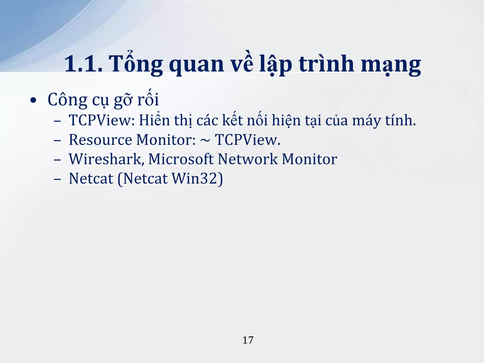 1.1. Tổng quan về lập trình mạng
• Công cụ gỡ rối
–
–
–
–

TCPView: Hiển thị các kết nối hiện tại của máy tính.
Resource Monitor: ~ TCPView.
Wireshark, Microsoft Network Monitor
Netcat (Netcat Win32)

17

 