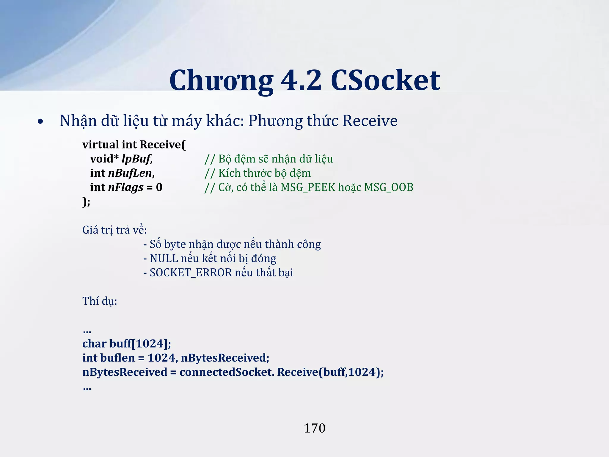 Chương 4.2 CSocket
• Nhận dữ liệu từ máy khác: Phương thức Receive
virtual int Receive(
void* lpBuf,
int nBufLen,
int nFlags = 0
);

// Bộ đệm sẽ nhận dữ liệu
// Kích thước bộ đệm
// Cờ, có thể là MSG_PEEK hoặc MSG_OOB

Giá trị trả về:
- Số byte nhận được nếu thành công
- NULL nếu kết nối bị đóng
- SOCKET_ERROR nếu thất bại
Thí dụ:
…
char buff[1024];
int buflen = 1024, nBytesReceived;
nBytesReceived = connectedSocket. Receive(buff,1024);
…

170

 
