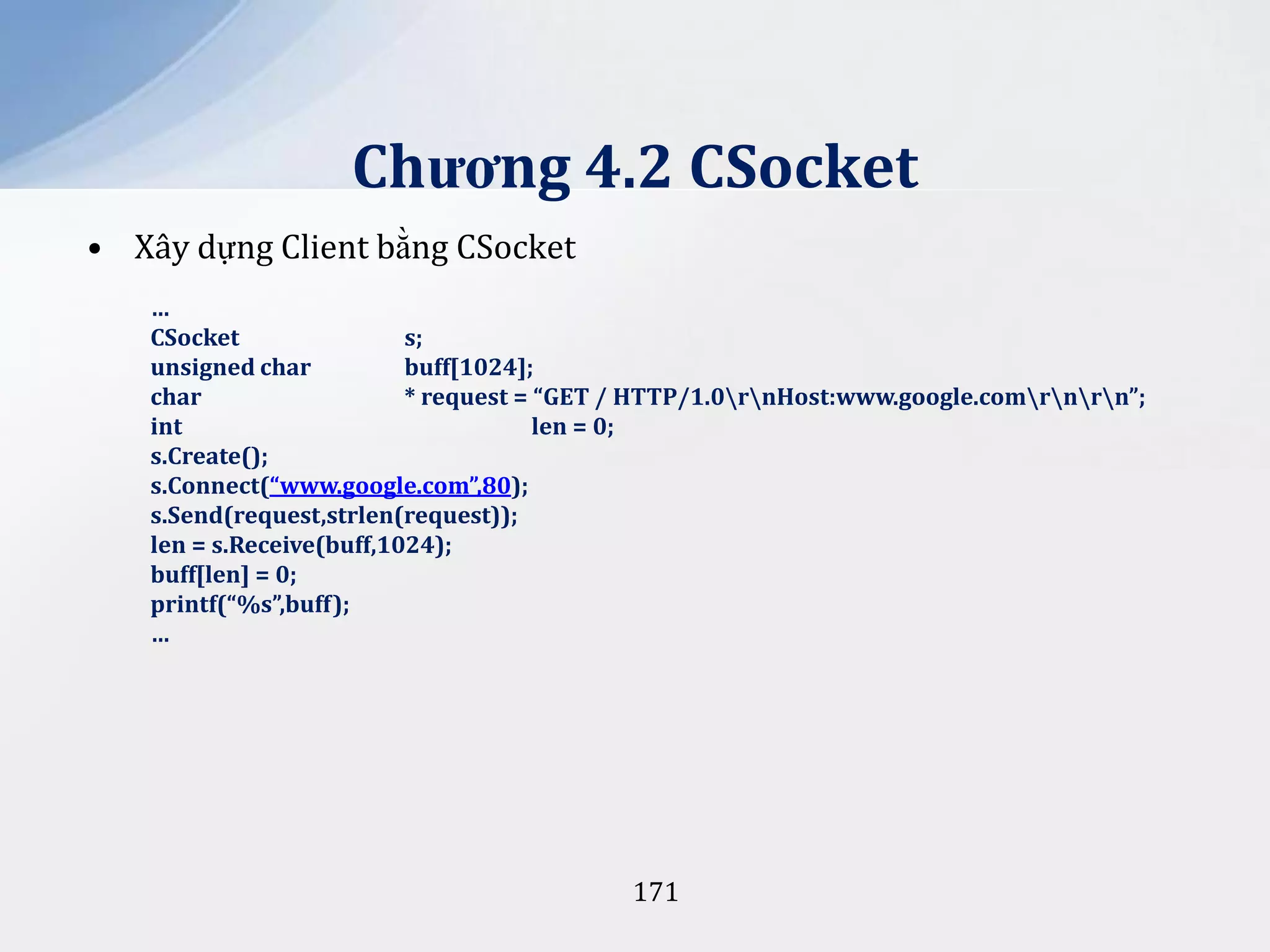 Chương 4.2 CSocket
• Xây dựng Client bằng CSocket
…
CSocket
s;
unsigned char
buff[1024];
char
* request = “GET / HTTP/1.0rnHost:www.google.comrnrn”;
int
len = 0;
s.Create();
s.Connect(“www.google.com”,80);
s.Send(request,strlen(request));
len = s.Receive(buff,1024);
buff[len] = 0;
printf(“%s”,buff);
…

171

 