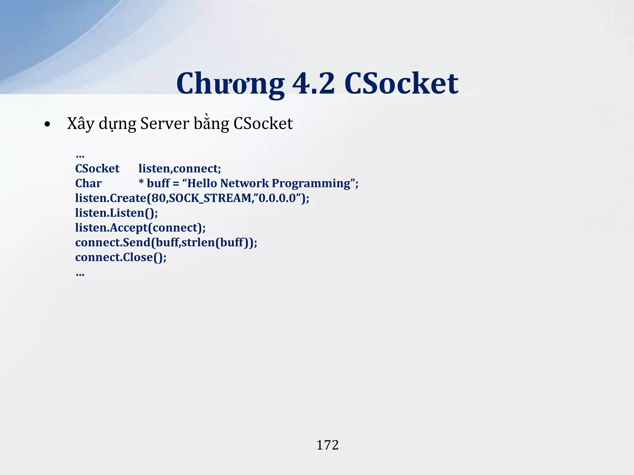 Chương 4.2 CSocket
• Xây dựng Server bằng CSocket
…
CSocket
listen,connect;
Char
* buff = “Hello Network Programming”;
listen.Create(80,SOCK_STREAM,”0.0.0.0”);
listen.Listen();
listen.Accept(connect);
connect.Send(buff,strlen(buff));
connect.Close();
…

172

 