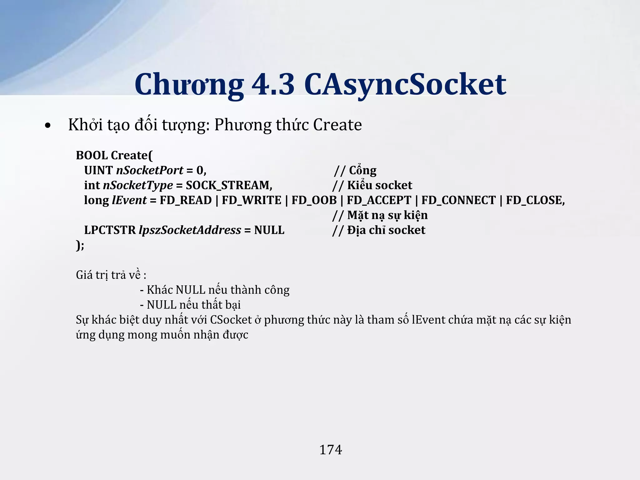 Chương 4.3 CAsyncSocket
• Khởi tạo đối tượng: Phương thức Create
BOOL Create(
UINT nSocketPort = 0,
// Cổng
int nSocketType = SOCK_STREAM,
// Kiểu socket
long lEvent = FD_READ | FD_WRITE | FD_OOB | FD_ACCEPT | FD_CONNECT | FD_CLOSE,
// Mặt nạ sự kiện
LPCTSTR lpszSocketAddress = NULL
// Địa chỉ socket
);

Giá trị trả về :
- Khác NULL nếu thành công
- NULL nếu thất bại
Sự khác biệt duy nhất với CSocket ở phương thức này là tham số lEvent chứa mặt nạ các sự kiện
ứng dụng mong muốn nhận được

174

 