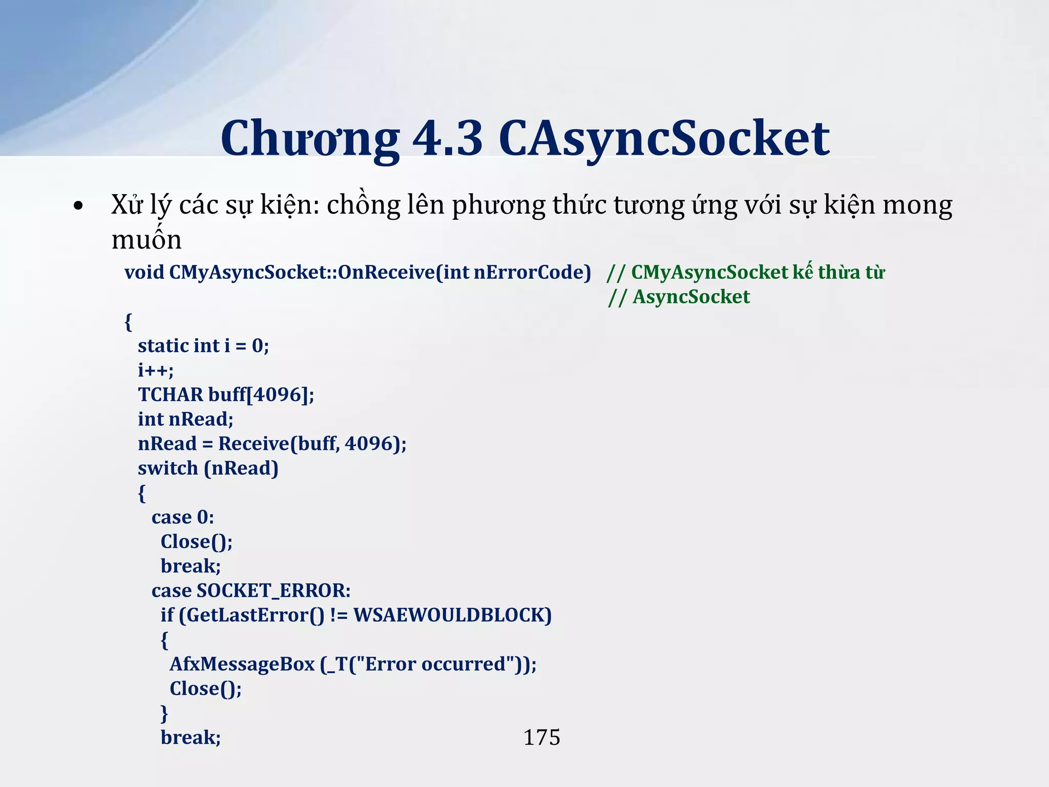 Chương 4.3 CAsyncSocket
• Xử lý các sự kiện: chồng lên phương thức tương ứng với sự kiện mong
muốn
void CMyAsyncSocket::OnReceive(int nErrorCode) // CMyAsyncSocket kế thừa từ
// AsyncSocket
{
static int i = 0;
i++;
TCHAR buff[4096];
int nRead;
nRead = Receive(buff, 4096);
switch (nRead)
{
case 0:
Close();
break;
case SOCKET_ERROR:
if (GetLastError() != WSAEWOULDBLOCK)
{
AfxMessageBox (_T("Error occurred"));
Close();
}
break;
175

 
