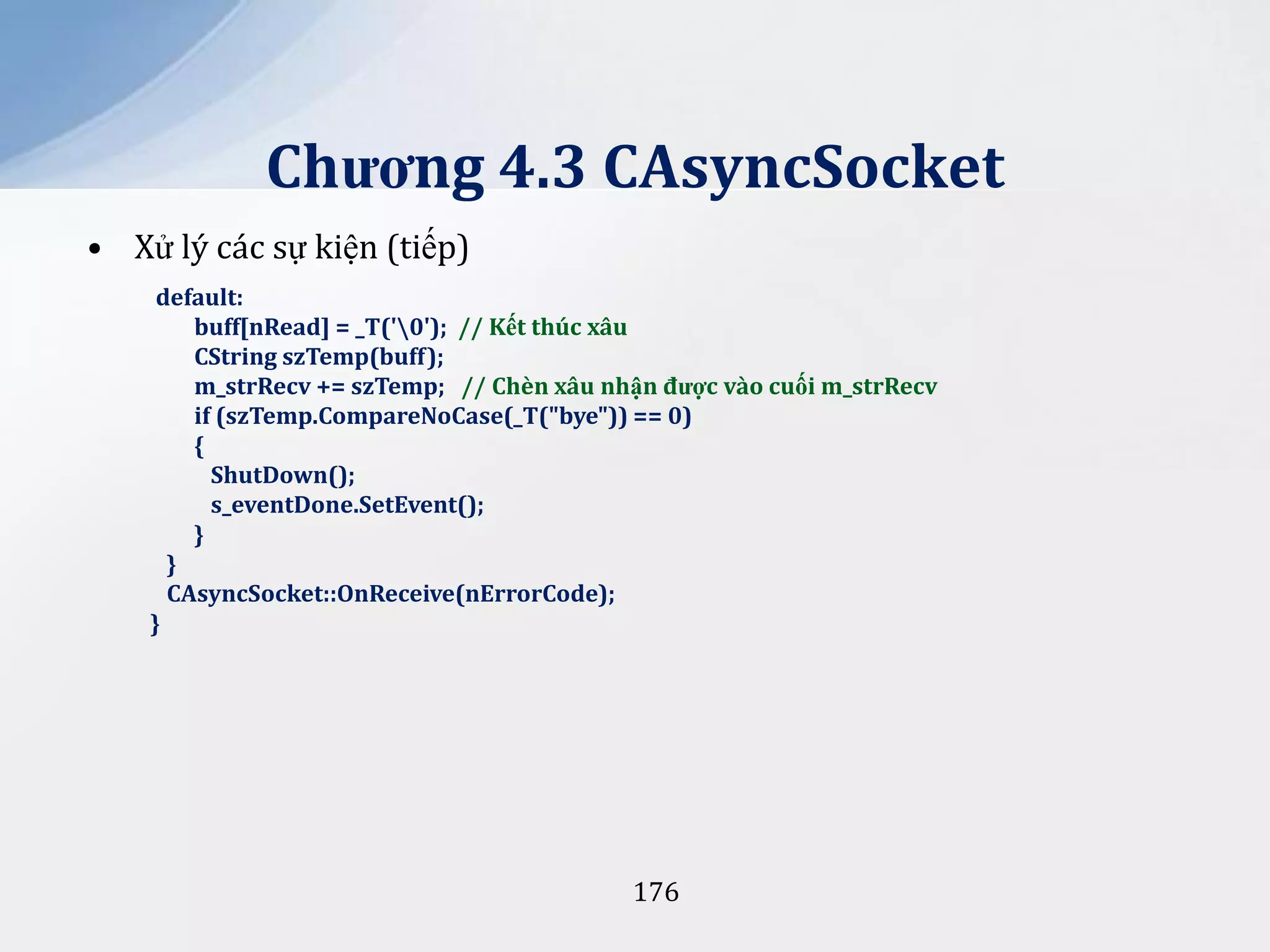 Chương 4.3 CAsyncSocket
• Xử lý các sự kiện (tiếp)
default:
buff[nRead] = _T('0'); // Kết thúc xâu
CString szTemp(buff);
m_strRecv += szTemp; // Chèn xâu nhận được vào cuối m_strRecv
if (szTemp.CompareNoCase(_T("bye")) == 0)
{
ShutDown();
s_eventDone.SetEvent();
}
}
CAsyncSocket::OnReceive(nErrorCode);
}

176

 